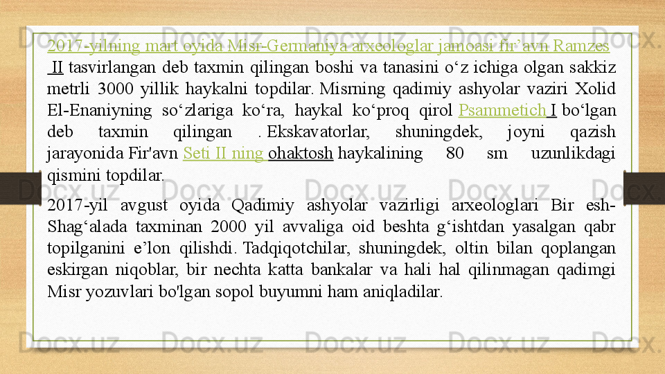 2017-yilning  mart   oyida   Misr-Germaniya   arxeologlar   jamoasi   fir’avn   Ramzes
 II  tasvirlangan  deb  taxmin  qilingan  boshi  va  tanasini  o‘z  ichiga  olgan  sakkiz 
metrli  3000  yillik  haykalni  topdilar.	
 Misrning  qadimiy  ashyolar  vaziri  Xolid 
El-Enaniyning  so‘zlariga  ko‘ra,  haykal  ko‘proq  qirol	
  Psammetich  I  	bo‘lgan 
deb  taxmin  qilingan  .	
 Ekskavatorlar,  shuningdek,  joyni  qazish 
jarayonida	
 Fir'avn	  Seti  II  ning   ohaktosh  	haykalining  80  sm  uzunlikdagi 
qismini topdilar.	
 
2017-yil  avgust  oyida  Qadimiy  ashyolar  vazirligi  arxeologlari  Bir  esh-
Shag‘alada  taxminan  2000  yil  avvaliga  oid  beshta  g‘ishtdan  yasalgan  qabr 
topilganini  e’lon  qilishdi.	
 Tadqiqotchilar,  shuningdek,  oltin  bilan  qoplangan 
eskirgan  niqoblar,  bir  nechta  katta  bankalar  va  hali  hal  qilinmagan  qadimgi 
Misr yozuvlari bo'lgan sopol buyumni ham aniqladilar.	
  