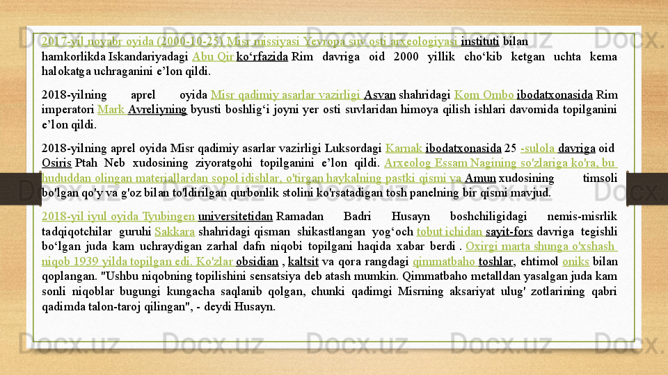 2017-yil  noyabr   oyida  (2000-10-25)  Misr   missiyasi   Yevropa   suv   osti   arxeologiyasi   instituti  bilan 
hamkorlikda	
 Iskandariyadagi	  Abu   Qir   ko‘rfazida  	Rim  davriga  oid  2000  yillik  cho‘kib  ketgan  uchta  kema 
halokatga uchraganini e’lon qildi.	
 
2018-yilning  aprel  oyida
  Misr   qadimiy   asarlar   vazirligi   Asvan  	shahridagi	  Kom   Ombo   ibodatxonasida  	Rim 
imperatori	
  Mark  Avreliyning  	byusti  boshlig‘i	 joyni  yer  osti  suvlaridan  himoya  qilish  ishlari  davomida  topilganini 
e’lon qildi.	
 
2018-yilning aprel oyida Misr qadimiy asarlar vazirligi Luksordagi	
  Karnak   ibodatxonasida  	25	  - sulola   davriga  	oid	 
Osiris  	
Ptah  Neb  xudosining  ziyoratgohi  topilganini  e’lon  qildi.	  Arxeolog   Essam   Nagining   so'zlariga   ko'ra ,  bu  
hududdan   olingan   materiallardan   sopol   idishlar ,  o'tirgan   haykalning   pastki   qismi   va   Amun  	
xudosining  timsoli 
bo'lgan qo'y va g'oz bilan to'ldirilgan qurbonlik stolini ko'rsatadigan tosh panelning bir qismi mavjud. 
2018-yil  iyul   oyida   Tyubingen   universitetidan  	
Ramadan  Badri  Husayn  boshchiligidagi  nemis-misrlik 
tadqiqotchilar  guruhi	
  Sakkara  	shahridagi	 qisman  shikastlangan  yog‘och	  tobut   ichidan   sayit-fors  	davriga  tegishli 
bo‘lgan  juda  kam  uchraydigan  zarhal  dafn  niqobi  topilgani  haqida  xabar  berdi	
 .  Oxirgi   marta   shunga   o'xshash  
niqob  1939  yilda   topilgan   edi .  Ko'zlar   obsidian  	
,  kaltsit  	va  qora  rangdagi	  qimmatbaho   toshlar ,  ehtimol	  oniks  	bilan 
qoplangan.	
 "Ushbu niqobning topilishini sensatsiya deb atash mumkin. Qimmatbaho metalldan yasalgan juda kam 
sonli  niqoblar  bugungi  kungacha  saqlanib  qolgan,  chunki  qadimgi  Misrning  aksariyat  ulug'  zotlarining  qabri 
qadimda talon-taroj qilingan", - deydi Husayn.