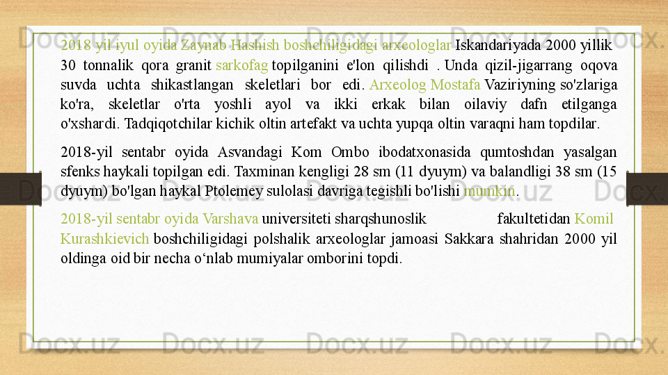 2018  yil   iyul   oyida   Zaynab   Hashish   boshchiligidagi   arxeologlar   Iskandariyada  2000	 yillik 
30  tonnalik  qora  granit	
  sarkofag  	topilganini  e'lon  qilishdi  .	 Unda  qizil-jigarrang  oqova 
suvda  uchta  shikastlangan  skeletlari  bor  edi.	
  Arxeolog   Mostafa   Vaziriyning  	so'zlariga 
ko'ra,  skeletlar  o'rta  yoshli  ayol  va  ikki  erkak  bilan  oilaviy  dafn  etilganga 
o'xshardi.	
 Tadqiqotchilar kichik oltin artefakt va uchta yupqa oltin varaqni ham topdilar.	 
2018-yil  sentabr  oyida  Asvandagi  Kom  Ombo  ibodatxonasida  qumtoshdan  yasalgan 
sfenks haykali topilgan edi.	
 Taxminan kengligi 28 sm (11 dyuym) va balandligi 38 sm (15 
dyuym) bo'lgan haykal Ptolemey sulolasi davriga tegishli bo'lishi	
  mumkin .	 
2018-yil  sentabr   oyida   Varshava   universiteti  	
sharqshunoslik  fakultetidan	  Komil  
Kurashkievich   boshchiligidagi  polshalik  arxeologlar  jamoasi  Sakkara  shahridan  2000  yil 
oldinga oid bir necha o‘nlab mumiyalar omborini topdi. 