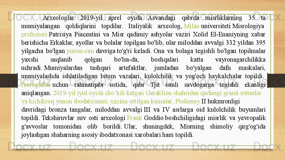 Arxeologlar  2019-yil  aprel  oyida  Asvandagi  qabrda  misrliklarning  35  ta 
mumiyalangan  qoldiqlarini  topdilar.  Italiyalik  arxeolog,  Milan   universiteti  	Misrologiya	 
professori  	
Patrisiya  Piacentini  va  Misr  qadimiy  ashyolar  vaziri  Xolid  El-Enaniyning  xabar 
berishicha  Erkaklar,  ayollar  va  bolalar  topilgan  bo'lib,  ular	
 miloddan  avvalgi  332  yildan  395 
yilgacha  bo'lgan	
  yunon-rim   davriga  	to'g'ri  keladi.	 Ona  va  bolaga  tegishli  bo'lgan  topilmalar 
yaxshi  saqlanib  qolgan  bo'lsa-da,  boshqalari  katta  vayronagarchilikka 
uchradi.	
 Mumiyalardan  tashqari  artefaktlar,  jumladan  bo'yalgan  dafn  maskalari, 
mumiyalashda  ishlatiladigan  bitum  vazalari,  kulolchilik  va  yog'och  haykalchalar  topildi.	
 
Iyerogliflar  	
uchun  rahmatqabr  ustida,  qabr  Tjit  ismli  savdogarga  tegishli  ekanligi 
aniqlangan.
  2019-yil  iyul   oyida   cho‘kib   ketgan   Geraklion   shahridan   qadimgi   granit   ustunlar  
va   kichikroq   yunon   ibodatxonasi ,  xazina   ortilgan   kemalar ,	
  Ptolemey  II  	hukmronligi 
davridagi  bronza  tangalar,  miloddan  avvalgi	
 III  va  IV  asrlarga  oid  kulolchilik  buyumlari 
topildi.	
 Tekshiruvlar  suv  osti  arxeologi	  Frank  Goddio  	boshchiligidagi  misrlik  va  y evropalik 
g'avvoslar  tomonidan  olib  borildi.	
 Ular,  shuningdek,  Misrning  shimoliy  qirg'og'ida 
joylashgan shaharning asosiy ibodatxonasi xarobalari ham topildi.