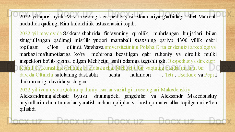 2022  yil  aprel  oyida  Misr  arxeologik  ekspeditsiyasi  Iskandariya  g'arbidagi  Tibet-Matrouh 
hududida qadimgi Rim kulolchilik ustaxonasini topdi. 
2022-yil  may   oyida   Sakkara  	
shahrida  fir’avnning  qirollik,  muhrlangan  hujjatlari  bilan 
shug‘ullangan  qadimgi  misrlik  yuqori  martabali  shaxsning  qariyb  4300  yillik  qabri 
topilgani  e’lon  qilindi.
 Varshava	  universitetining   Polsha   O'rta   er   dengizi   arxeologiya  
markazi  	
ma'lumotlariga  ko'ra	 ,  mohirona  bezatilgan  qabr  ruhoniy  va  qirollik  mulki 
inspektori  bo'lib xizmat qilgan Mehtjetju ismli  odamga  tegishli edi.	
  Ekspeditsiya   direktori  
Komil  O.  Kurashkievichning   ta'kidlashicha ,  Mehtjetju   bir   vaqtning   o'zida ,  ma'lum   bir  
davrda   Oltinchi   sulolaning  	
dastlabki  uchta  hukmdori  :	  Teti  	,  Userkare  	va	  Pepi  I
 	
hukmronligi davrida yashagan.	 
2022  yil   iyun   oyida   Qohira   qadimiy   asarlar   vazirligi   arxeologlari   Makedonskiy  
Aleksandrning  	
alebastr  byusti,  shuningdek,  jangchilar  va  Aleksandr  Makedonskiy 
haykallari  uchun  tumorlar  yaratish  uchun  qoliplar  va  boshqa  materiallar	
 topilganini  e lon 	ʼ
qilishdi .	
  