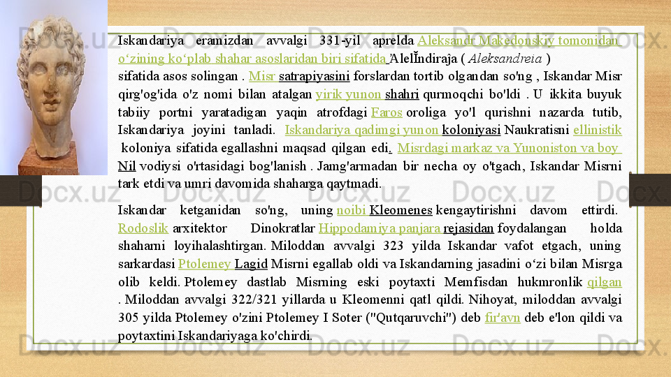 Iskandariya  eramizdan  avvalgi  331-yil  aprelda  Aleksandr   Makedonskiy   tomonidan  
o zining	
ʻ   ko plab	ʻ   shahar   asoslaridan   biri   sifatida   lelĬndiraĵa	 ( 	Ἀ Aleksandreia  	) 
sifatida	
 asos solingan	 .  Misr   satrapiyasini  	forslardan	 tortib olgandan so'ng , Iskandar	 Misr 
qirg'og'ida  o'z  nomi  bilan  atalgan	
  yirik   yunon   shahri  	qurmoqchi  bo'ldi  .	 U  ikkita  buyuk 
tabiiy  portni  yaratadigan  yaqin  atrofdagi	
  Faros  	oroliga  yo'l  qurishni  nazarda  tutib, 
Iskandariya  joyini  tanladi .  Iskandariya   qadimgi   yunon   koloniyasi  	
Naukratisni	  ellinistik
 	
koloniya  sifatida	 egallashni  maqsad  qilgan  edi .   Misrdagi   markaz   va   Yunoniston   va   boy  
Nil  	
vodiysi  o'rtasidagi  bog'lanish	 . Jamg'armadan  bir  necha  oy  o'tgach,  Iskandar  Misrni 
tark etdi va umri davomida shaharga qaytmadi.
Iskandar  ketganidan  so'ng,  uning	
  noibi   Kleomenes  	kengaytirishni  davom  ettirdi.	 
Rodoslik  	
arxitektor  Dinokratlar	  Hippodamiya   panjara   rejasidan  	foydalangan  holda 
shaharni  loyihalashtirgan.	
 Miloddan  avvalgi  323  yilda  Iskandar  vafot  etgach,  uning 
sarkardasi	
  Ptolemey   Lagid  	Misrni egallab oldi va Iskandarning jasadini o zi bilan Misrga 	ʻ
olib  keldi.	
 Ptolemey  dastlab  Misrning  eski  poytaxti  Memfisdan  hukmronlik	  qilgan
.	
 Miloddan  avvalgi  322/321  yillarda  u  Kleomenni  qatl  qildi.	 Nihoyat,  miloddan  avvalgi 
305 yilda Ptolemey o'zini Ptolemey I Soter ("Qutqaruvchi") deb	
  fir'avn  	deb e'lon qildi va 
poytaxtini Iskandariyaga ko'chirdi.