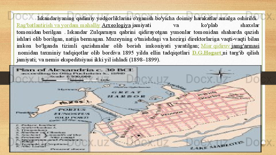 Iskandariyaning qadimiy yodgorliklarini o'rganish bo'yicha doimiy harakatlar amalga oshirildi. 
Rag'batlantirish   va   yordam   mahalliy   Arxeologiya  	
jamiyati  va  ko'plab  shaxslar 
tomonidan	
 berilgan  .	 Iskandar  Zulqarnayn  qabrini  qidirayotgan  yunonlar  tomonidan  shaharda  qazish 
ishlari  olib  borilgan,  natija  bermagan.	
 Muzeyning  o'tmishdagi  va  hozirgi  direktorlariga  vaqti-vaqti  bilan 
imkon  bo'lganda  tizimli  qazishmalar  olib  borish  imkoniyati  yaratilgan;	
  Misr   qidiruv   jamg'armasi
 	
nomidan  taxminiy  tadqiqotlar  olib  bordiva  1895  yilda  ellin  tadqiqotlari   D.G.Hogart   ni  targ'ib  qilish 
jamiyati;	
 va nemis ekspeditsiyasi ikki yil ishladi (1898–1899). 