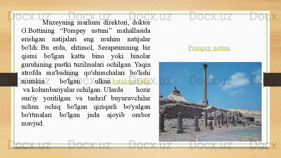 Pompey   ustuniMuzeyning  marhum  direktori,  doktor 
G.Bottining  “Pompey  ustuni”  mahallasida 
erishgan  natijalari  eng  muhim  natijalar 
bo'ldi. Bu  erda,  ehtimol,  Serapeumning  bir 
qismi  bo'lgan  katta  bino  yoki  binolar 
guruhining  pastki  tuzilmalari  ochilgan.	
 Yaqin 
atrofda  ma'badning  qo'shimchalari  bo'lishi 
mumkin  bo'lgan  ulkan	
  katakombalar
 	
va	 kolumbariyalar	 ochilgan.	 Ularda  hozir 
sun'iy  yoritilgan  va  tashrif  buyuruvchilar 
uchun  ochiq  bo'lgan  qiziqarli  bo'yalgan 
bo'rtmalari  bo'lgan  juda  ajoyib  ombor 
mavjud. 