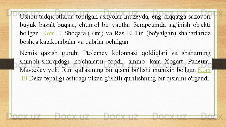 Ushbu  tadqiqotlarda  topilgan  ashyolar  muzeyda,  eng  diqqatga  sazovori 
buyuk  bazalt  buqasi,  ehtimol  bir  vaqtlar  Serapeumda  sig'inish  ob'ekti 
bo'lgan.  Kom  El  Shoqafa  	(Rim)  va  Ras  El  Tin  (bo'yalgan)  shaharlarida 
boshqa katakombalar va qabrlar ochilgan.
Nemis  qazish  guruhi  Ptolemey  kolonnasi  qoldiqlari  va  shaharning 
shimoli-sharqidagi  ko'chalarni  topdi,  ammo  kam.	
 Xogart  Paneum, 
Mavzoley  yoki  Rim  qal'asining  bir  qismi  bo'lishi  mumkin  bo'lgan	
  Kom
 El  Deka  	
tepaligi ostidagi ulkan g'ishtli qurilishning bir qismini o'rgandi. 