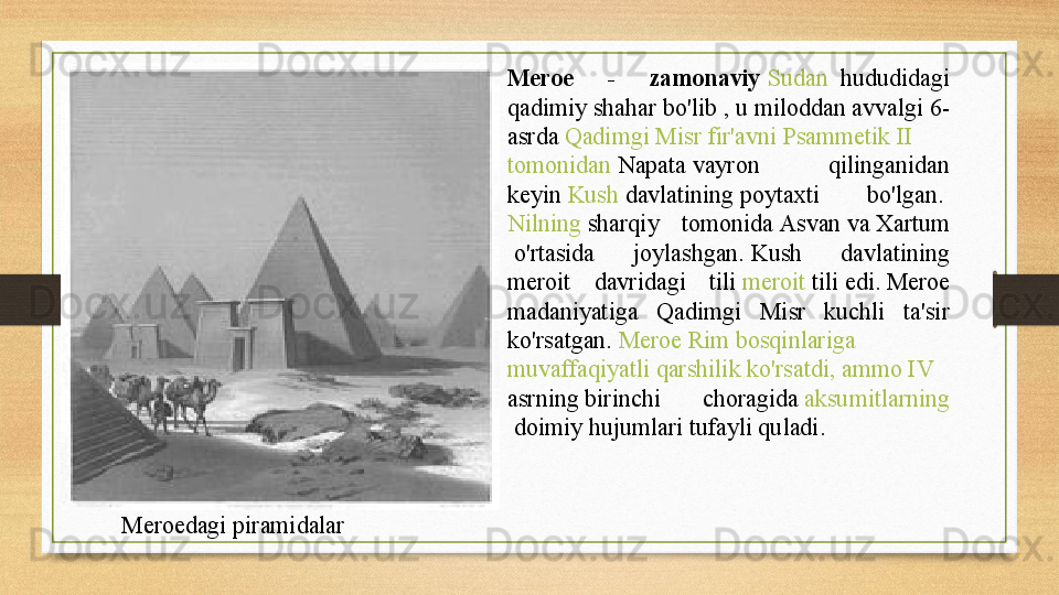 Meroedagi  piramidalar Meroe  -  zamonaviy	
  Sudan  	 hududidagi 
qadimiy shahar bo'lib , u	
 miloddan avvalgi 6-
asrda	
  Qadimgi   Misr   fir'avni   Psammetik  II 
tomonidan   Napata  	
vayron  qilinganidan 
keyin	
  Kush   davlatining  	poytaxti  bo'lgan.	 
Nilning  	
sharqiy  tomonida	  Asvan  	va	  Xartum
 	
o'rtasida  joylashgan.	 Kush  davlatining 
meroit  davridagi  tili	
  meroit   tili  	edi.	 Meroe 
madaniyatiga  Qadimgi  Misr  kuchli  ta'sir 
ko'rsatgan.	
  Meroe   Rim   bosqinlariga  
muvaffaqiyatli   qarshilik   ko'rsatdi ,  ammo  IV 
asrning  	
birinchi  choragida	  aksumitlarning
 	
doimiy  hujum lari tufayli quladi.
