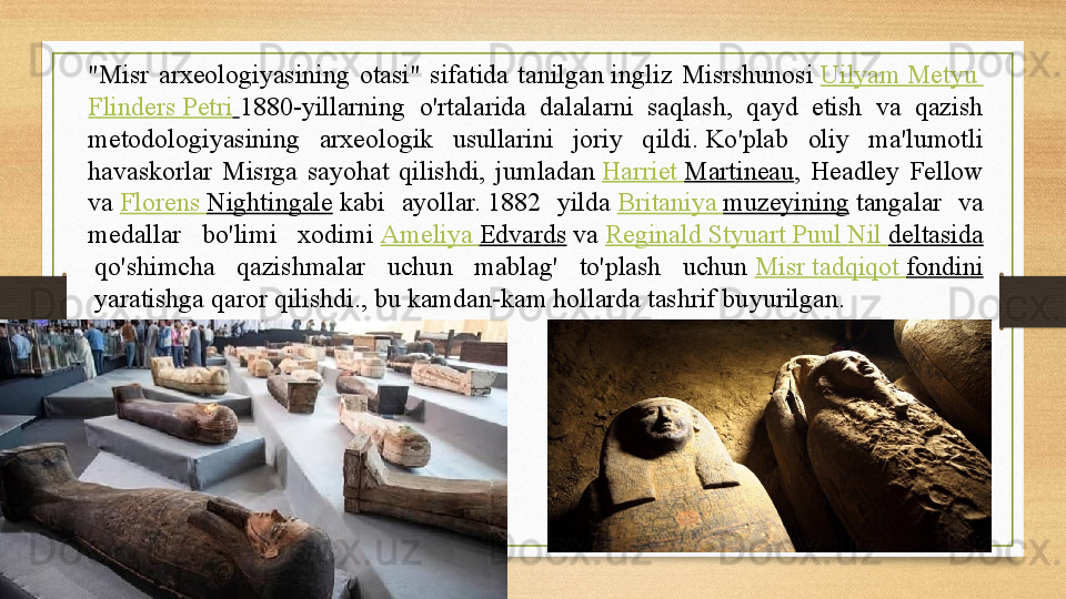 "Misr  arxeologiyasining  otasi"  sifatida  tanilgan ingliz  Misrshunosi	  Uilyam   Metyu  
Flinders   Petri   1880-yillarning  o'rtalarida  dalalarni  saqlash,  qayd  etish  va  qazish 
metodologiyasining  arxeologik  usullarini  joriy  qildi.	
 Ko'plab  oliy  ma'lumotli 
havaskorlar  Misrga  sayohat  qilishdi,  jumladan	
  Harriet   Martineau ,  Headley  Fellow 
va	
  Florens   Nightingale  	kabi  ayollar.	 1882  yilda	  Britaniya   muzeyining  	tangalar  va 
medallar  bo'limi  xodimi	
  Ameliya   Edvards  	va	  Reginald   Styuart   Puul   Nil   deltasida
 	
qo'shimcha  qazishmalar  uchun  mablag'  to'plash  uchun	  Misr   tadqiqot   fondini
 	
yaratishga qaror qilishdi., bu kamdan-kam hollarda tashrif buyurilgan. 