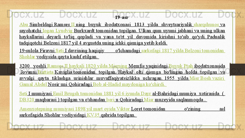 19-asr 
Abu   Simbeldagi  	
Ramses	  II  	ning  buyuk  ibodatxonasi  1813  yilda  shveytsariyalik	  sharqshunos  	va 
sayohatchi	
  Iogan   Lyudvig   Burkxardt  	tomonidan topilgan.	 Ulkan qum uyumi jabhani va uning ulkan 
haykallarini  deyarli  to'liq  qopladi  va  yana  to'rt  yil  davomida  kirishni  to'sib  qo'ydi.	
 Padualik 
tadqiqotchi Belzoni 1817 yil 4 avgustda uning ichki qismiga yetib keldi .
19-sulola  	
Firavni	  Seti  I  	davrining	 haqiqiy  o'lchamdagi	  sarkofagi  1817  yilda   Belzoni   tomonidan  
Shohlar   vodiysida  	
qayta kashf etilgan.	 
3200  yoshli	
  Ramses  II  haykali  1820  yilda   Misrning   Memfis  	yaqinidagi	  Buyuk   Ptah   ibodatxonasida
 	
Jovanni	  Battista   Kaviglia  	tomonidan  topilgan.	 Haykal  olti  qismga  bo'lingan  holda  topilgan  va 
avvalgi  qayta  tiklashga  urinishlar  muvaffaqiyatsizlikka  uchragan.	
 1955  yilda	  Misr   Bosh   vaziri  
Gamal   Abdel   Nosir  	
uni	 Qohiradagi	  Bob   al-Hadid   maydoniga   ko'chirdi .	 
Seti  I  	
mumiyasi	  Emil   Brugsh   tomonidan  1881  yil  6  iyunda   Dayr   al-Bahridagi  	mumiya  xotirasida  (	 
DB320  	
maqbarasi )	 topilgan va o'shandan	  beri  	u Qohiradagi	  Misr   muzeyida  	saqlanmoqda	 . 
Amenxotepning   mumiyasi  1898  yil   mart   oyida   Viktor   Loret  	
tomonidan  o'zining  asl 
sarkofagida	
 Shohlar vodiysidagi	  KV35  	qabrida topilgan.	  