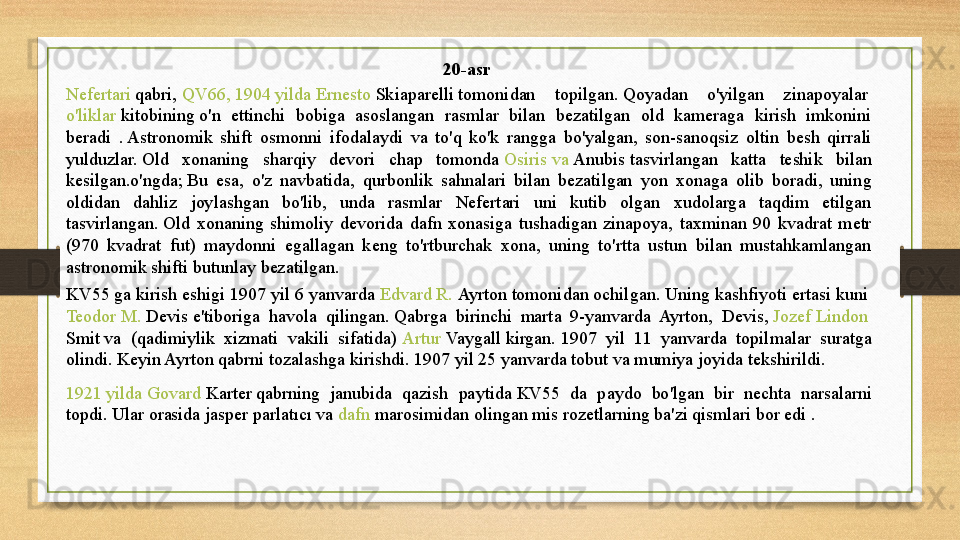 20-asr 
Nefertari  	
qabri,	  QV66, 1904  yilda   Ernesto   Skiaparelli  	tomonidan  topilgan.	 Qoyadan  o'yilgan  zinapoyalar	 
o'liklar   kitobining  	
o'n  ettinchi  bobiga  asoslangan  rasmlar  bilan  bezatilgan  old  kameraga  kirish  imkonini 
beradi  .	
 Astronomik  shift  osmonni  ifodalaydi  va  to'q  ko'k  rangga  bo'yalgan,  son-sanoqsiz  oltin  besh  qirrali 
yulduzlar.	
 Old  xonaning  sharqiy  devori  chap  tomonda	  Osiris   va   Anubis  	tasvirlangan  katta  teshik  bilan 
kesilgan.o'ngda;	
 Bu  esa,  o'z  navbatida,  qurbonlik  sahnalari  bilan  bezatilgan  yon  xonaga  olib  boradi,  uning 
oldidan  dahliz  joylashgan  bo'lib,  unda  rasmlar  Nefertari  uni  kutib  olgan  xudolarga  taqdim  etilgan 
tasvirlangan.	
 Old  xonaning  shimoliy  devorida  dafn  xonasiga  tushadigan  zinapoya,  taxminan  90  kvadrat  metr 
(970  kvadrat  fut)  maydonni  egallagan  keng  to'rtburchak  xona,  uning  to'rtta  ustun  bilan  mustahkamlangan 
astronomik shifti butunlay bezatilgan.
KV55  	
ga kirish eshigi 1907 yil 6 yanvarda	  Edvard  R.  Ayrton  	tomonidan ochilgan. Uning kashfiyoti	 ertasi kuni	 
Teodor  M.  Devis  	
e'tiboriga  havola  qilingan.	 Qabrga  birinchi  marta  9-yanvarda  Ayrton,  Devis,	  Jozef   Lindon  
Smit  	
va  (qadimiylik  xizmati  vakili  sifatida)	  Artur   Vaygall  	kirgan.	 1907  yil  11  yanvarda  topilmalar  suratga 
olindi.	
 Keyin Ayrton qabrni tozalashga kirishdi.	 1907 yil 25 yanvarda tobut va mumiya joyida	 tekshirildi.	 
1921  yilda   Govard   Karter  	
qabrning  janubida  qazish  paytida	 KV55  da  paydo  bo'lgan  bir  nechta  narsalarni 
topdi.	
 Ular orasida jasper parlatıcı va	  dafn   marosimidan  	olingan mis rozetlarning ba'zi qismlari bor edi . 