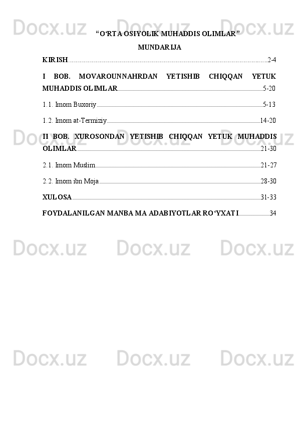  “ O RTA OSIYOLIK MUHADDIS OLIMLARʻ ”
MUNDARIJA
KIRISH …………………………………………………………………………………………………………………………….…….. 2-4
I   BOB .   MOVAROUNNAHRDAN   YETISHIB   CHIQQAN   YETUK
MUHADDIS OLIMLAR ................................................................................................................................................. 5-20
1.1. Imom Buxoriy ...................................................................................................................................................................... 5-13
1.2. Imom at-Termiziy ......................................................................................................................................................... 14-20
II   BOB.   XUROSONDAN   YETISHIB   CHIQQAN   YETUK   MUHADDIS
OLIMLAR ....................................................................................................................................................................................... 21-30
2.1. Imom Muslim ..................................................................................................................................................................... 21-27
2.2. Imom ibn Moja ................................................................................................................................................................. 28-30
XULOSA ............................................................................................................................................................................................ 31-33
FOYDALANILGAN MANBA MA ADABIYOTLAR RO YXATI	
ʻ ............................... 34 