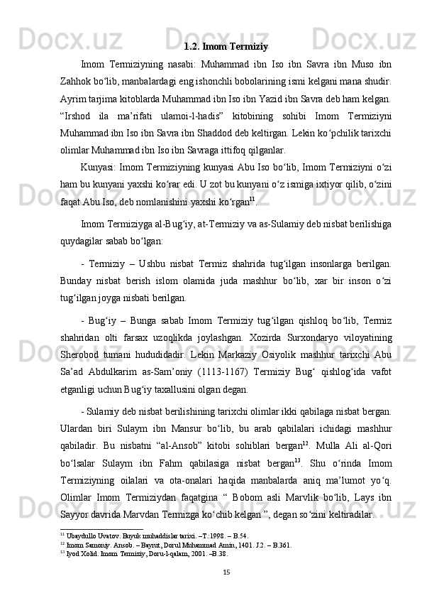 1.2. Imom Termiziy
Imom   Termiziyning   nasabi:   Muhammad   ibn   Iso   ibn   Savra   ibn   Muso   ibn
Zahhok bo lib, manbalardagi eng ishonchli bobolarining ismi kelgani mana shudir.ʻ
Ayrim tarjima kitoblarda Muhammad ibn Iso ibn Yazid ibn Savra deb ham kelgan.
“Irshod   ila   ma’rifati   ulamoi-l-hadis”   kitobining   sohibi   Imom   Termiziyni
Muhammad ibn Iso ibn Savra ibn Shaddod deb keltirgan. Lekin ko pchilik tarixchi	
ʻ
olimlar Muhammad ibn Iso ibn Savraga ittifoq qilganlar.
Kunyasi: Imom Termiziyning kunyasi Abu Iso bo lib, Imom Termiziyni o zi	
ʻ ʻ
ham bu kunyani yaxshi ko rar edi. U zot bu kunyani o z ismiga ixtiyor qilib, o zini	
ʻ ʻ ʻ
faqat Abu Iso, deb nomlanishini yaxshi ko rgan	
ʻ 11
.
Imom Termiziyga al-Bug iy, at-Termiziy va as-Sulamiy deb nisbat berilishiga	
ʻ
quydagilar sabab bo lgan:	
ʻ
-   Termiziy   –   Ushbu   nisbat   Termiz   shahrida   tug ilgan   insonlarga   berilgan.	
ʻ
Bunday   nisbat   berish   islom   olamida   juda   mashhur   bo lib,   xar   bir   inson   o zi	
ʻ ʻ
tug ilgan joyga nisbati berilgan.	
ʻ
-   Bug iy   –   Bunga   sabab   Imom   Termiziy   tug ilgan   qishloq   bo lib,   Termiz	
ʻ ʻ ʻ
shahridan   olti   farsax   uzoqlikda   joylashgan.   Xozirda   Surxondaryo   viloyatining
Sherobod   tumani   hududidadir.   Lekin   Markaziy   Osiyolik   mashhur   tarixchi   Abu
Sa’ad   Abdulkarim   as-Sam’oniy   (1113-1167)   Termiziy   Bug   qishlog ida   vafot	
ʻ ʻ
etganligi uchun Bug iy taxallusini olgan degan.	
ʻ
- Sulamiy deb nisbat berilishining tarixchi olimlar ikki qabilaga nisbat bergan.
Ulardan   biri   Sulaym   ibn   Mansur   bo lib,   bu   arab   qabilalari   ichidagi   mashhur	
ʻ
qabiladir.   Bu   nisbatni   “al-Ansob”   kitobi   sohiblari   bergan 12
.   Mulla   Ali   al-Qori
bo lsalar   Sulaym   ibn   Fahm   qabilasiga   nisbat   bergan	
ʻ 13
.   Shu   o rinda   Imom	ʻ
Termiziyning   oilalari   va   ota-onalari   haqida   manbalarda   aniq   ma’lumot   yo q.	
ʻ
Olimlar   Imom   Termiziydan   faqatgina   “   Bobom   asli   Marvlik   bo lib,   Lays   ibn	
ʻ
Sayyor davrida Marvdan Termizga ko chib kelgan ”, degan so zini keltiradilar.	
ʻ ʻ
11
 Ubaydullo Uvatov. Buyuk muhaddislar tarixi. –T.:1998. – B.54.
12
  Imom Samoniy. Ansob. – Bayrut, Dorul Muhammad Amin, 1401. J.2. – B.361.
13
  Iyod Xolid. Imom Termiziy, Doru-l-qalam, 2001. –B.38.
15