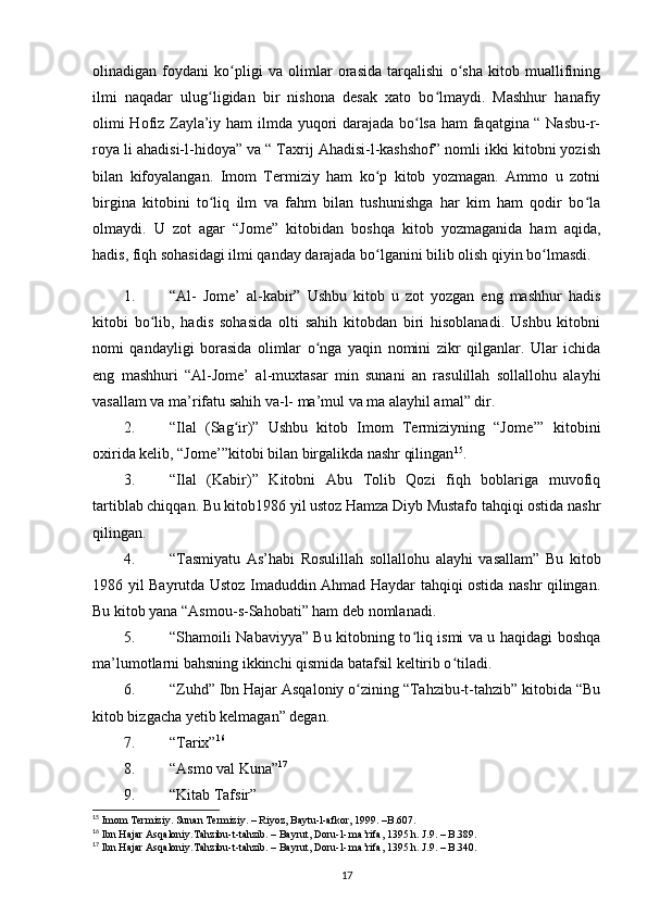 olinadigan   foydani   ko pligi   va   olimlar   orasida   tarqalishi   o sha   kitob   muallifiningʻ ʻ
ilmi   naqadar   ulug ligidan   bir   nishona   desak   xato   bo lmaydi.   Mashhur   hanafiy	
ʻ ʻ
olimi Hofiz Zayla’iy ham ilmda yuqori darajada bo lsa ham faqatgina “ Nasbu-r-	
ʻ
roya li ahadisi-l-hidoya” va “ Taxrij Ahadisi-l-kashshof” nomli ikki kitobni yozish
bilan   kifoyalangan.   Imom   Termiziy   ham   ko p   kitob   yozmagan.   Ammo   u   zotni	
ʻ
birgina   kitobini   to liq   ilm   va   fahm   bilan   tushunishga   har   kim   ham   qodir   bo la	
ʻ ʻ
olmaydi.   U   zot   agar   “Jome”   kitobidan   boshqa   kitob   yozmaganida   ham   aqida,
hadis, fiqh sohasidagi ilmi qanday darajada bo lganini bilib olish qiyin bo lmasdi.	
ʻ ʻ
1. “Al-   Jome’   al-kabir”   Ushbu   kitob   u   zot   yozgan   eng   mashhur   hadis
kitobi   bo lib,   hadis   sohasida   olti   sahih   kitobdan   biri   hisoblanadi.   Ushbu   kitobni	
ʻ
nomi   qandayligi   borasida   olimlar   o nga   yaqin   nomini   zikr   qilganlar.   Ular   ichida	
ʻ
eng   mashhuri   “Al-Jome’   al-muxtasar   min   sunani   an   rasulillah   sollallohu   alayhi
vasallam va ma’rifatu sahih va-l- ma’mul va ma alayhil amal” dir.
2. “Ilal   (Sag ir)”   Ushbu   kitob   Imom   Termiziyning   “Jome’”   kitobini	
ʻ
oxirida kelib, “Jome’”kitobi bilan birgalikda nashr qilingan 15
.
3. “Ilal   (Kabir)”   Kitobni   Abu   Tolib   Qozi   fiqh   boblariga   muvofiq
tartiblab chiqqan. Bu kitob1986 yil ustoz Hamza Diyb Mustafo tahqiqi ostida nashr
qilingan.
4. “Tasmiyatu   As’habi   Rosulillah   sollallohu   alayhi   vasallam”   Bu   kitob
1986 yil Bayrutda Ustoz Imaduddin Ahmad Haydar tahqiqi ostida nashr qilingan.
Bu kitob yana “Asmou-s-Sahobati” ham deb nomlanadi.
5. “Shamoili Nabaviyya” Bu kitobning to liq ismi va u haqidagi boshqa	
ʻ
ma’lumotlarni bahsning ikkinchi qismida batafsil keltirib o tiladi.	
ʻ
6. “Zuhd” Ibn Hajar Asqaloniy o zining “Tahzibu-t-tahzib” kitobida “Bu	
ʻ
kitob bizgacha  y etib kelmagan” degan.
7. “Tarix” 16
8. “Asmo val Kuna” 17
 
9. “Kitab Tafsir”
15
  Imom Termiziy. Sunan Termiziy. – Riyoz, Baytu-l-afkor, 1999. –B.607.
16
  Ibn Hajar Asqaloniy.Tahzibu-t-tahzib. – Bayrut, Doru-l- ma’rifa, 1395 h. J.9. – B.389.
17
  Ibn Hajar Asqaloniy.Tahzibu-t-tahzib. – Bayrut, Doru-l- ma’rifa, 1395 h. J.9. – B.340.
17 