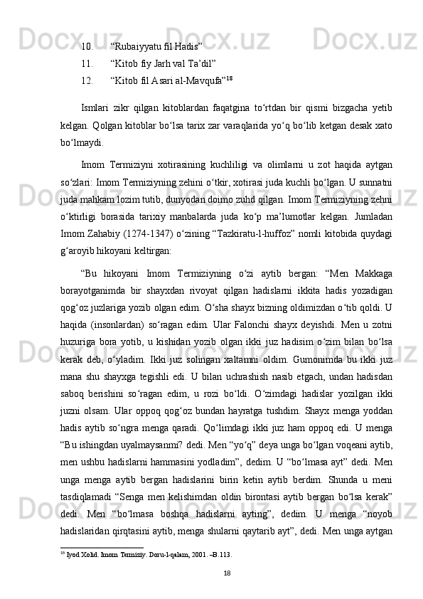 10. “Rubaiyyatu fil Hadis”
11. “Kitob fiy Jarh val Ta’dil”
12. “Kitob fil Asari al-Mavqufa” 18
 
Ismlari   zikr   qilgan   kitoblardan   faqatgina   to rtdan   bir   qismi   bizgacha   yetibʻ
kelgan. Qolgan kitoblar bo lsa tarix zar varaqlarida yo q bo lib ketgan desak xato	
ʻ ʻ ʻ
bo lmaydi.	
ʻ
Imom   Termiziyni   xotirasining   kuchliligi   va   olimlarni   u   zot   haqida   aytgan
so zlari: Imom Termiziyning zehini o tkir, xotirasi juda kuchli bo lgan. U sunnatni
ʻ ʻ ʻ
juda mahkam lozim tutib, dunyodan doimo zuhd qilgan. Imom Termiziyning zehni
o ktirligi   borasida   tarixiy   manbalarda   juda   ko p   ma’lumotlar   kelgan.   Jumladan
ʻ ʻ
Imom Zahabiy (1274-1347) o zining “Tazkiratu-l-huffoz” nomli kitobida quydagi	
ʻ
g aroyib hikoyani keltirgan:	
ʻ
“Bu   hikoyani   Imom   Termiziyning   o zi   aytib   bergan:   “Men   Makkaga	
ʻ
borayotganimda   bir   shayxdan   rivoyat   qilgan   hadislarni   ikkita   hadis   yozadigan
qog oz juzlariga yozib olgan edim. O sha shayx bizning oldimizdan o tib qoldi. U	
ʻ ʻ ʻ
haqida   (insonlardan)   so ragan   edim.   Ular   Falonchi   shayx   deyishdi.   Men   u   zotni	
ʻ
huzuriga   bora   yotib,   u   kishidan   yozib   olgan   ikki   juz   hadisim   o zim   bilan   bo lsa	
ʻ ʻ
kerak   deb,   o yladim.   Ikki   juz   solingan   xaltamni   oldim.   Gumonimda   bu   ikki   juz	
ʻ
mana   shu   shayxga   tegishli   edi.   U   bilan   uchrashish   nasib   etgach,   undan   hadisdan
saboq   berishini   so ragan   edim,   u   rozi   bo ldi.   O zimdagi   hadislar   yozilgan   ikki	
ʻ ʻ ʻ
juzni   olsam.   Ular   oppoq   qog oz   bundan   hayratga   tushdim.   Shayx   menga   yoddan	
ʻ
hadis   aytib   so ngra   menga   qaradi.   Qo limdagi   ikki   juz   ham   oppoq   edi.   U   menga	
ʻ ʻ
“Bu ishingdan uyalmaysanmi? dedi. Men “yo q” deya unga bo lgan voqeani aytib,	
ʻ ʻ
men ushbu hadislarni  hammasini  yodladim”, dedim. U “bo lmasa ayt” dedi. Men	
ʻ
unga   menga   aytib   bergan   hadislarini   birin   ketin   aytib   berdim.   Shunda   u   meni
tasdiqlamadi   “Senga   men   kelishimdan   oldin   birontasi   aytib   bergan   bo lsa   kerak”	
ʻ
dedi.   Men   “bo lmasa   boshqa   hadislarni   ayting”,   dedim.   U   menga   “noyob	
ʻ
hadislaridan qirqtasini aytib, menga shularni qaytarib ayt”, dedi. Men unga aytgan
18
  Iyod Xolid. Imom Termiziy. Doru-l-qalam, 2001. –B.113.
18 
