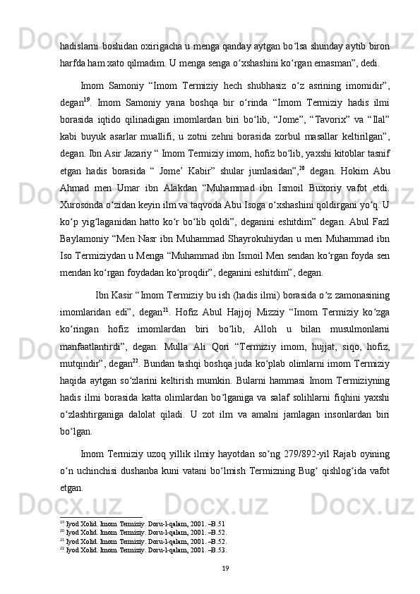 hadislarni boshidan oxirigacha u menga qanday aytgan bo lsa shunday aytib bironʻ
harfda ham xato qilmadim. U menga senga o xshashini ko rgan emasman”, dedi.	
ʻ ʻ
Imom   Samoniy   “Imom   Termiziy   hech   shubhasiz   o z   asrining   imomidir”,	
ʻ
degan 19
.   Imom   Samoniy   yana   boshqa   bir   o rinda   “Imom   Termiziy   hadis   ilmi	
ʻ
borasida   iqtido   qilinadigan   imomlardan   biri   bo lib,   “Jome”,   “Tavorix”   va   “Ilal”	
ʻ
kabi   buyuk   asarlar   muallifi,   u   zotni   zehni   borasida   zorbul   masallar   keltirilgan”,
degan. Ibn Asir Jazariy “ Imom Termiziy imom, hofiz bo lib, yaxshi kitoblar tasnif	
ʻ
etgan   hadis   borasida   “   Jome’   Kabir”   shular   jumlasidan”, 20
  degan.   Hokim   Abu
Ahmad   men   Umar   ibn   Alakdan   “Muhammad   ibn   Ismoil   Buxoriy   vafot   etdi.
Xurosonda o zidan keyin ilm va taqvoda Abu Isoga o xshashini qoldirgani yo q. U	
ʻ ʻ ʻ
ko p  yig laganidan  hatto  ko r  bo lib  qoldi”,  deganini   eshitdim”  degan.   Abul   Fazl	
ʻ ʻ ʻ ʻ
Baylamoniy   “Men   Nasr   ibn   Muhammad   Shayrokuhiydan   u   men   Muhammad   ibn
Iso Termiziydan u Menga “Muhammad ibn Ismoil Men sendan ko rgan foyda sen	
ʻ
mendan ko rgan foydadan ko proqdir”, deganini eshitdim”, degan.	
ʻ ʻ
         Ibn Kasir “Imom Termiziy bu ish (hadis ilmi) borasida o z zamonasining	
ʻ
imomlaridan   edi”,   degan 21
.   Hofiz   Abul   Hajjoj   Mizziy   “Imom   Termiziy   ko zga	
ʻ
ko ringan   hofiz   imomlardan   biri   bo lib,   Alloh   u   bilan   musulmonlarni	
ʻ ʻ
manfaatlantirdi”,   degan.   Mulla   Ali   Qori   “Termiziy   imom,   hujjat,   siqo,   hofiz,
mutqindir”, degan 22
. Bundan tashqi boshqa juda ko plab olimlarni imom Termiziy	
ʻ
haqida   aytgan   so zlarini   keltirish   mumkin.   Bularni   hammasi   Imom   Termiziyning	
ʻ
hadis   ilmi   borasida   katta   olimlardan   bo lganiga   va   salaf   solihlarni   fiqhini   yaxshi	
ʻ
o zlashtirganiga   dalolat   qiladi.   U   zot   ilm   va   amalni   jamlagan   insonlardan   biri	
ʻ
bo lgan.
ʻ
Imom  Termiziy  uzoq   yillik  ilmiy  hayotdan  so ng  279/892-yil   Rajab  oyining	
ʻ
o n  uchinchisi   dushanba  kuni   vatani  bo lmish  Termizning Bug   qishlog ida vafot	
ʻ ʻ ʻ ʻ
etgan.
19
  Iyod Xolid. Imom Termiziy. Doru-l-qalam, 2001. –B.51
20
  Iyod Xolid. Imom Termiziy. Doru-l-qalam, 2001. –B.52.
21
  Iyod Xolid. Imom Termiziy. Doru-l-qalam, 2001. –B.52.
22
  Iyod Xolid. Imom Termiziy. Doru-l-qalam, 2001. –B.53.
19 
