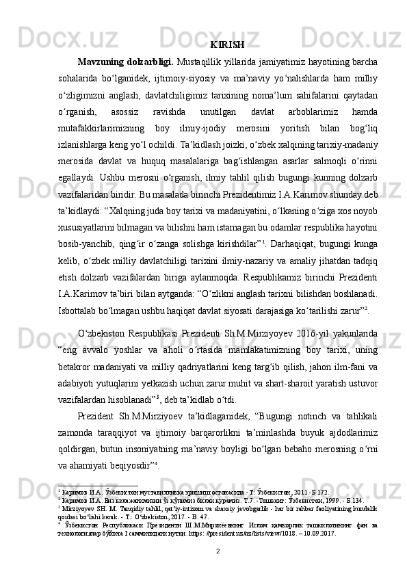 KIRISH
Mavzuning dolzarbligi.   Mustaqillik yillarida jamiyatimiz hayotining barcha
sohalarida   bo lganidek,   ijtimoiy-siyosiy   va   ma’naviy   yo nalishlarda   ham   milliyʻ ʻ
o zligimizni   anglash,   davlatchiligimiz   tarixining   noma’lum   sahifalarini   qaytadan	
ʻ
o rganish,   asossiz   ravishda   unutilgan   davlat   arboblarimiz   hamda
ʻ
mutafakkirlarimizning   boy   ilmiy-ijodiy   merosini   yoritish   bilan   bog liq	
ʻ
izlanishlarga keng yo l ochildi. Ta’kidlash joizki, o zbek xalqining tarixiy-madaniy	
ʻ ʻ
merosida   davlat   va   huquq   masalalariga   bag ishlangan   asarlar   salmoqli   o rinni	
ʻ ʻ
egallaydi.   Ushbu   merosni   o rganish,   ilmiy   tahlil   qilish   bugungi   kunning   dolzarb	
ʻ
vazifalaridan biridir. Bu masalada birinchi Prezidentimiz I.A.Karimov shunday deb
ta’kidlaydi: “Xalqning juda boy tarixi va madaniyatini, o lkaning o ziga xos noyob	
ʻ ʻ
xususiyatlarini bilmagan va bilishni ham istamagan bu odamlar respublika hayotini
bosib-yanchib,   qing ir   o zanga   solishga   kirishdilar”	
ʻ ʻ 1
.   Darhaqiqat,   bugungi   kunga
kelib,   o zbek   milliy   davlatchiligi   tarixini   ilmiy-nazariy   va   amaliy   jihatdan   tadqiq	
ʻ
etish   dolzarb   vazifalardan   biriga   aylanmoqda.   Respublikamiz   birinchi   Prezidenti
I.A.Karimov ta’biri bilan aytganda: “O zlikni anglash tarixni bilishdan boshlanadi.	
ʻ
Isbottalab bo lmagan ushbu haqiqat davlat siyosati darajasiga ko tarilishi zarur”	
ʻ ʻ 2
. 
O zbekiston   Respublikasi   Prezidenti   Sh.M.Mirziyoyev   2016-yil   yakunlarida	
ʻ
“eng   avvalo   yoshlar   va   aholi   o rtasida   mamlakatimizning   boy   tarixi,   uning	
ʻ
betakror  madaniyati  va milliy qadriyatlarini  keng targ ib qilish, jahon ilm-fani  va	
ʻ
adabiyoti yutuqlarini y е tkazish uchun zarur muhit va shart-sharoit yaratish ustuvor
vazifalardan hisoblanadi” 3
, deb ta’kidlab o tdi.	
ʻ
Prezident   Sh.M.Mirziyoev   ta’kidlaganidek,   “Bugungi   notinch   va   tahlikali
zamonda   taraqqiyot   va   ijtimoiy   barqarorlikni   ta’minlashda   buyuk   ajdodlarimiz
qoldirgan,   butun  insoniyatning   ma’naviy  boyligi   bo lgan   bebaho   merosning   o rni	
ʻ ʻ
va ahamiyati beqiyosdir” 4
.
1
 Каримов   И . А .  Ўзбекистон   мустақилликка   эришиш   остонасида .- Т :  Ўзбекистон , 2011.- Б .172.
2
  Каримов   И . А .  Биз   келажагимизни   ўз   қўлимиз   билан   қурамиз .  Т .7. - Тошкент :  Ўзбекистон , 1999. -  Б .134.
3
  Mirziyoyev  SH. M. Tanqidiy tahlil, qat’iy-intizom  va shaxsiy javobgarlik - har bir rahbar  faoliyatining kundalik
qoidasi b о ‘lishi kerak. - T.:  О ‘zbekiston, 2017. - B. 47.
4
  Ўзбекистон   Республикаси   Президенти   Ш . М . Мирзиёевнинг   Ислом   ҳамкорлик   ташкилотининг   фан   ва
технологиялар   бўйича  I  саммитидаги   нутқи . https: //president.uz/uz/lists/view/1018. – 10.09.2017.
2 