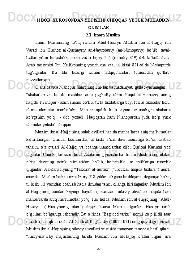 II BOB. XUROSONDAN YETISHIB CHIQQAN YETUK MUHADDIS
OLIMLAR
2.1. Imom Muslim
Imom   Muslimning   to liq   ismlari   Abul-Husayn   Muslim   ibn   al-Hajjoj   ibnʻ
Varad   ibn   Kushoz   al-Qushayriy   an-Naysoburiy   (an-Nishopuriy)   bo lib,   taval-	
ʻ
ludlari-yilini   ko pchilik   tarixnavislar   hijriy   204   (milodiy   819)   deb   ta’kidlashadi.	
ʻ
Arab   tarixchisi   Ibn   Xallikonning   yozishicha   esa,   ul   kishi   821-yilda   Nishopurda
tug ilganlar.   Bu   fikr   hozirgi   zamon   tadqiqotchilari   tomonidan   qo llab-	
ʻ ʻ
quvvatlangan.
O sha davrda Nishopur Sharqning ilm-fan va madaniyati gullab-yashnagan	
ʻ
“shaharlaridan   bo lib,   mashhur   arab   jug rofiy   olimi   Yoqut   al-Hamaviy   uning	
ʻ ʻ
haqida: Nishopur - azim shahar bo lib, turfa fazilatlarga boy, fozilu fuzalolar koni,	
ʻ
olimu   ulamolar   manba’idir.   Men   uningdek   ko p   ziyorat   qilinadigan   shaharni	
ʻ
ko rganim   yo q”   -   deb   yozadi.   Haqiqatan   ham   Nishopurdan   juda   ko p   yirik	
ʻ ʻ ʻ
ulamolar yetishib chiqqan.
Muslim ibn al-Hajjojning bolalik yillari haqida manba’larda aniq ma’lumotlar
keltirilmagan.   Olimlar   taxminicha,   ul   kishi   o sha   davr   taomiliga   ko ra,   dastlab	
ʻ ʻ
tahsilni   o z   otalari   Al-Hajjoj   va   boshqa   ulamolardan   olib,   Qur’oni   Karimni   yod	
ʻ
olganlar. Chunki, tarixchi Ibn al-Asokirning yozishicha, Imom Muslimning otalari
o sha   davrning   yetuk   olimlaridan   bo lib,   ko pchilik   ilm   toliblariga   ustozlik	
ʻ ʻ ʻ
qilganlar.   Az-Zahabiyning   “Tazkirat   al-huffoz”   (“Hofizlar   haqida   tazkira”)   nomli
asarida “Muslim hadis ilmini hijriy 218-yildan o rgana boshlagan” deganiga ko ra,	
ʻ ʻ
ul kishi 12 yoshdan boshlab hadis ilmidan tahsil olishga kirishganlar. Muslim ibn
al-Hajjojning   bundan   keyingi   hayotlari,   xususan,   oilaviy   ahvollari   haqida   ham
manba’larda  aniq  ma’lumotlar  yo q. Har   holda,  Muslim  ibn  al-Hajjojning  “Abul-	
ʻ
Husayn”   (“Husaynning   otasi”)   degan   kunya   bilan   atalganlari   Husayn   ismli
o g illari   bo lganiga   ishoradir.  Bu   o rinda   “Bag dod   tarixi”   nomli   ko p  jildli   asar	
ʻ ʻ ʻ ʻ ʻ ʻ
muallifi, taniqli tarixchi Al-Xatib al-Bag dodiy (1002-1071) ning quyidagi rivoyati	
ʻ
Muslim ibn al-Hajjojning oilaviy ahvollari xususida muayyan tasavvur hosil qiladi:
“Ilmiy-ma’rifiy   majlislarning   birida   Muslim   ibn   al-Hajjoj   o zlari   ilgari   sira	
ʻ
20