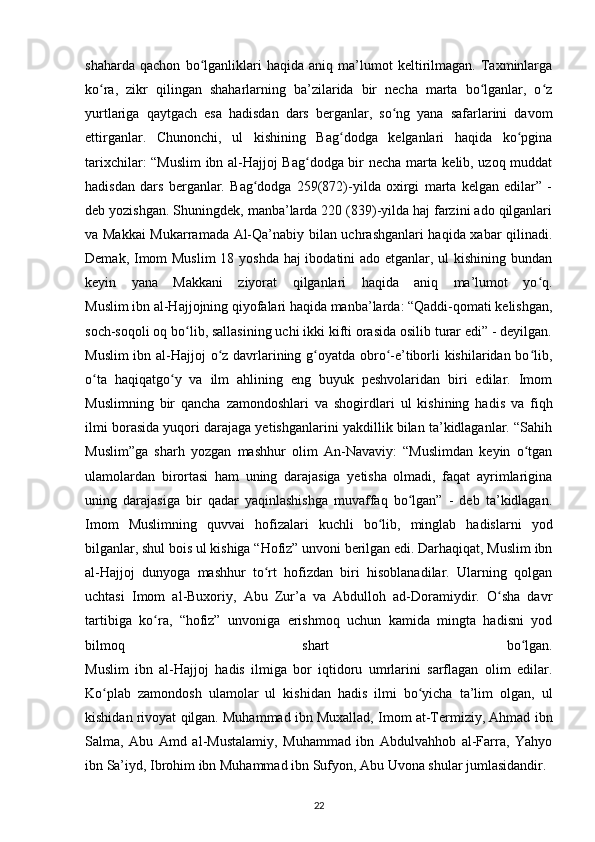 shaharda   qachon   bo lganliklari   haqida   aniq   ma’lumot   keltirilmagan.   Taxminlargaʻ
ko ra,   zikr   qilingan   shaharlarning   ba’zilarida   bir   necha   marta   bo lganlar,   o z	
ʻ ʻ ʻ
yurtlariga   qaytgach   esa   hadisdan   dars   berganlar,   so ng   yana   safarlarini   davom	
ʻ
ettirganlar.   Chunonchi,   ul   kishining   Bag dodga   kelganlari   haqida   ko pgina	
ʻ ʻ
tarixchilar: “Muslim ibn al-Hajjoj Bag dodga bir necha marta kelib, uzoq muddat	
ʻ
hadisdan   dars   berganlar.   Bag dodga   259(872)-yilda   oxirgi   marta   kelgan   edilar”   -	
ʻ
deb yozishgan. Shuningdek, manba’larda 220 (839)-yilda haj farzini ado qilganlari
va Makkai  Mukarramada Al-Qa’nabiy bilan uchrashganlari haqida xabar qilinadi.
Demak, Imom Muslim  18 yoshda haj  ibodatini ado etganlar, ul kishining bundan
keyin   yana   Makkani   ziyorat   qilganlari   haqida   aniq   ma’lumot   yo q.	
ʻ
Muslim ibn al-Hajjojning qiyofalari haqida manba’larda: “Qaddi-qomati kelishgan,
soch-soqoli oq bo lib, sallasining uchi ikki kifti orasida osilib turar edi” - deyilgan.	
ʻ
Muslim  ibn al-Hajjoj o z davrlarining g oyatda obro -e’tiborli kishilaridan bo lib,	
ʻ ʻ ʻ ʻ
o ta   haqiqatgo y   va   ilm   ahlining   eng   buyuk   peshvolaridan   biri   edilar.   Imom	
ʻ ʻ
Muslimning   bir   qancha   zamondoshlari   va   shogirdlari   ul   kishining   hadis   va   fiqh
ilmi borasida yuqori darajaga yetishganlarini yakdillik bilan ta’kidlaganlar. “Sahih
Muslim”ga   sharh   yozgan   mashhur   olim   An-Navaviy:   “Muslimdan   keyin   o tgan	
ʻ
ulamolardan   birortasi   ham   uning   darajasiga   yetisha   olmadi,   faqat   ayrimlarigina
uning   darajasiga   bir   qadar   yaqinlashishga   muvaffaq   bo lgan”   -   deb   ta’kidlagan.	
ʻ
Imom   Muslimning   quvvai   hofizalari   kuchli   bo lib,   minglab   hadislarni   yod	
ʻ
bilganlar, shul bois ul kishiga “Hofiz” unvoni berilgan edi. Darhaqiqat, Muslim ibn
al-Hajjoj   dunyoga   mashhur   to rt   hofizdan   biri   hisoblanadilar.   Ularning   qolgan	
ʻ
uchtasi   Imom   al-Buxoriy,   Abu   Zur’a   va   Abdulloh   ad-Doramiydir.   O sha   davr	
ʻ
tartibiga   ko ra,   “hofiz”   unvoniga   erishmoq   uchun   kamida   mingta   hadisni   yod	
ʻ
bilmoq   shart   bo lgan.	
ʻ
Muslim   ibn   al-Hajjoj   hadis   ilmiga   bor   iqtidoru   umrlarini   sarflagan   olim   edilar.
Ko plab   zamondosh   ulamolar   ul   kishidan   hadis   ilmi   bo yicha   ta’lim   olgan,   ul	
ʻ ʻ
kishidan rivoyat qilgan. Muhammad ibn Muxallad, Imom at-Termiziy, Ahmad ibn
Salma,   Abu   Amd   al-Mustalamiy,   Muhammad   ibn   Abdulvahhob   al-Farra,   Yahyo
ibn Sa’iyd, Ibrohim ibn Muhammad ibn Sufyon, Abu Uvona shular jumlasidandir.
22