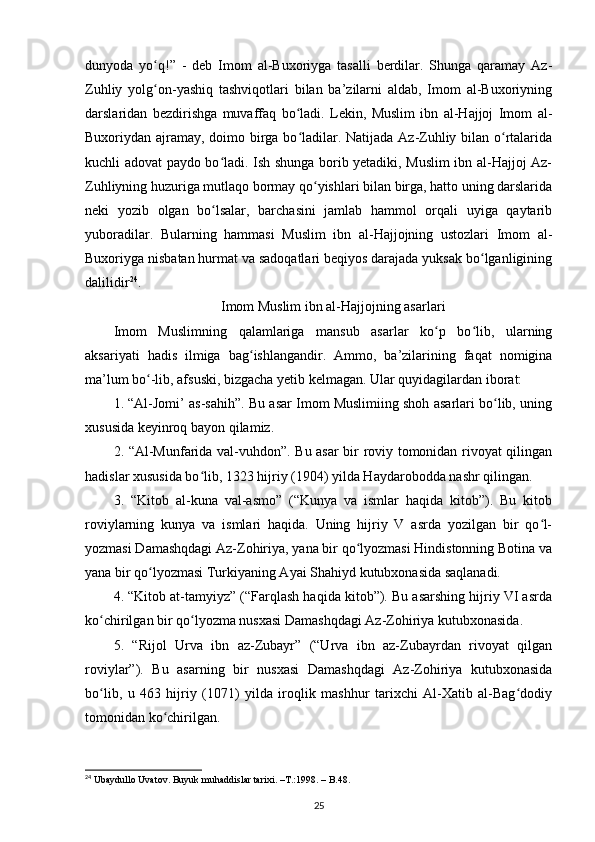 dunyoda   yo q!”   -   deb   Imom   al-Buxoriyga   tasalli   berdilar.   Shunga   qaramay   Az-ʻ
Zuhliy   yolg on-yashiq   tashviqotlari   bilan   ba’zilarni   aldab,   Imom   al-Buxoriyning
ʻ
darslaridan   bezdirishga   muvaffaq   bo ladi.   Lekin,   Muslim   ibn   al-Hajjoj   Imom   al-	
ʻ
Buxoriydan ajramay, doimo birga bo ladilar. Natijada Az-Zuhliy bilan o rtalarida
ʻ ʻ
kuchli adovat paydo bo ladi. Ish shunga borib yetadiki, Muslim ibn al-Hajjoj Az-	
ʻ
Zuhliyning huzuriga mutlaqo bormay qo yishlari bilan birga, hatto uning darslarida	
ʻ
neki   yozib   olgan   bo lsalar,   barchasini   jamlab   hammol   orqali   uyiga   qaytarib	
ʻ
yuboradilar.   Bularning   hammasi   Muslim   ibn   al-Hajjojning   ustozlari   Imom   al-
Buxoriyga nisbatan hurmat va sadoqatlari beqiyos darajada yuksak bo lganligining	
ʻ
dalilidir 24
.
Imom Muslim ibn al-Hajjojning asarlari
Imom   Muslimning   qalamlariga   mansub   asarlar   ko p   bo lib,   ularning	
ʻ ʻ
aksariyati   hadis   ilmiga   bag ishlangandir.   Ammo,   ba’zilarining   faqat   nomigina	
ʻ
ma’lum bo -lib, afsuski, bizgacha yetib kelmagan. Ular quyidagilardan iborat:	
ʻ
1. “Al-Jomi’ as-sahih”. Bu asar Imom Muslimiing shoh asarlari bo lib, uning	
ʻ
xususida keyinroq bayon qilamiz.
2. “Al-Munfarida val-vuhdon”. Bu asar bir roviy tomonidan rivoyat qilingan
hadislar xususida bo lib, 1323 hijriy (1904) yilda Haydarobodda nashr qilingan.	
ʻ
3.   “Kitob   al-kuna   val-asmo”   (“Kunya   va   ismlar   haqida   kitob”).   Bu   kitob
roviylarning   kunya   va   ismlari   haqida.   Uning   hijriy   V   asrda   yozilgan   bir   qo l-	
ʻ
yozmasi Damashqdagi Az-Zohiriya, yana bir qo lyozmasi Hindistonning Botina va	
ʻ
yana bir qo lyozmasi Turkiyaning Ayai Shahiyd kutubxonasida saqlanadi.	
ʻ
4. “Kitob at-tamyiyz” (“Farqlash haqida kitob”). Bu asarshing hijriy VI asrda
ko chirilgan bir qo lyozma nusxasi Damashqdagi Az-Zohiriya kutubxonasida.	
ʻ ʻ
5.   “Rijol   Urva   ibn   az-Zubayr”   (“Urva   ibn   az-Zubayrdan   rivoyat   qilgan
roviylar”).   Bu   asarning   bir   nusxasi   Damashqdagi   Az-Zohiriya   kutubxonasida
bo lib,   u   463   hijriy   (1071)   yilda   iroqlik   mashhur   tarixchi   Al-Xatib   al-Bag dodiy
ʻ ʻ
tomonidan ko chirilgan.	
ʻ
24
 Ubaydullo Uvatov. Buyuk muhaddislar tarixi. –T.:1998. – B.48.
25