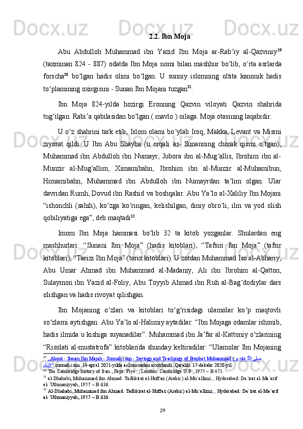 2.2. Ibn Moja
Abu   Abdulloh   Muhammad   ibn   Yazid   Ibn   Moja   ar-Rab iy   al-Qazviniyʼ 29
(taxminan   824   -   887)   odatda   Ibn   Moja   nomi   bilan   mashhur   bo lib,  
ʻ o rta   asrlarda	ʻ
forscha 30
  bo lgan  	
ʻ hadis   olimi   bo lgan.   U  	ʻ sunniy   islomning   oltita   kanonik   hadis
to plamining	
ʻ  oxirgisini -  Sunan Ibn Mojani  tuzgan 31
.
Ibn   Moja   824-yilda   hozirgi   Eronning   Qazvin   viloyati   Qazvin   shahrida
tug ilgan. Rabi a qabilasidan bo lgan ( 
ʻ ʼ ʻ mavlo  ) oilaga.  Moja  otasining laqabidir. 
U o z shahrini tark etib,  	
ʻ Islom olami bo ylab	ʻ   Iroq ,   Makka ,   Levant   va   Misrni
ziyorat   qildi.   U   Ibn   Abu   Shayba   (u   orqali   as-   Sunanning   chorak   qismi   o tgan),	
ʻ
Muhammad   ibn   Abdulloh   ibn   Numayr,   Jubora   ibn   al-Mug allis,   Ibrohim   ibn   al-	
ʻ
Munzir   al-Mug allim,   Ximamibahn,   Ibrohim   ibn   al-Munzir   al-Muhamibun,	
ʻ
Himamibahn,   Muhammad   ibn   Abdulloh   ibn   Numayrdan   ta’lim   olgan.   Ular
davridan Rumh, Dovud ibn Rashid va boshqalar. Abu Ya lo al-Xaliliy Ibn Mojani	
ʼ
“ishonchli   ( sahih ),   ko zga   ko ringan,   kelishilgan,   diniy   obro li,   ilm   va   yod   olish	
ʻ ʻ ʻ
qobiliyatiga ega , deb maqtadi	
ˮ 32
.
Imom   Ibn   Moja   hammasi   bo lib   32   ta   kitob   yozganlar.   Shulardan   eng	
ʻ
mashhurlari:   “Sunani   Ibn   Moja   (hadis   kitoblari),   “Tafsiri   Ibn   Moja   (tafsir	
ˮ ˮ
kitoblari), “Tarixi Ibn Moja  (tarix kitoblari). U zotdan Muhammad Iso al-Abhariy,	
ˮ
Abu   Umar   Ahmad   ibn   Muhammad   al-Madaniy,   Ali   ibn   Ibrohim   al-Qatton,
Sulaymon   ibn   Yazid   al-Foliy,   Abu   Toyyib   Ahmad   ibn   Ruh   al-Bag dodiylar   dars	
ʻ
olishgan va hadis rivoyat qilishgan.
Ibn   Mojaning   o zlari   va   kitoblari   to g risidagi   ulamolar   ko p   maqtovli	
ʻ ʻ ʻ ʻ
so zlarni aytishgan. Abu Ya lo al-Halimiy aytadilar: “Ibn Mojaga odamlar ishonib,	
ʻ ʼ
hadis ilmida u kishiga suyanadilar”. Muhammad ibn Ja far al-Kattoniy o zlarining	
ʼ ʻ
“Risolati al-mustatrofa” kitoblarida shunday keltiradilar: “Ulamolar Ibn Mojaning
29
  „About - Sunan Ibn Majah - Sunnah.com - Sayings and Teachings of Prophet Muhammad (    ىلص      للها      هيلع      و     
ملس    )“    .   sunnah.com. 14-aprel 2021-yilda asl nusxadan   arxivlandi. Qaraldi:   17-dekabr 2020-yil.
30
  The Cambridge history of Iran. , Repr. Frye:   , London: Cambridge U.P., 1975 – B.471.
31
  al-Dhahabi, Muhammad ibn Ahmad . Tadhkirat al-Huffaz   (Arabic) al-Mu`allimi:   . Hyderabad: Da`irat al-Ma`arif 
al-`Uthmaniyyah, 1957 – B.636.  
32
 Al-Dhahabi, Muhammad ibn Ahmad. Tadhkirat al-Huffaz   (Arabic) al-Mu`allimi:   . Hyderabad: Da`irat al-Ma`arif 
al-`Uthmaniyyah, 1957 – B.636.  
29 