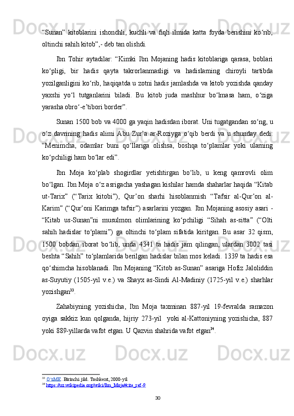 “Sunan”   kitoblarini   ishonchli,   kuchli   va   fiqh   ilmida   katta   foyda   berishini   ko rib,ʻ
oltinchi sahih kitob”,- deb tan olishdi.
Ibn   Tohir   aytadilar:   “Kimki   Ibn   Mojaning   hadis   kitoblariga   qarasa,   boblari
ko pligi,   bir   hadis   qayta   takrorlanmasligi   va   hadislarning   chiroyli   tartibda	
ʻ
yozilganligini ko rib, haqiqatda u zotni hadis jamlashda va kitob yozishda qanday	
ʻ
yaxshi   yo l   tutganlarini   biladi.   Bu   kitob   juda   mashhur   bo lmasa   ham,   o ziga	
ʻ ʻ ʻ
yarasha obro -e tibori border”.	
ʻ ʼ
Sunan   1500 bob va 4000 ga yaqin   hadisdan   iborat. Uni tugatgandan so ng, u	
ʻ
o z   davrining   hadis  	
ʻ alimi   Abu   Zur’a   ar-Roziyga   o qib   berdi   va   u   shunday   dedi:	ʻ
“Menimcha,   odamlar   buni   qo llariga   olishsa,   boshqa   to plamlar   yoki   ularning	
ʻ ʻ
ko pchiligi ham bo lar edi”.	
ʻ ʻ
Ibn   Moja   ko plab   shogirdlar   yetishtirgan   bo lib,   u   keng   qamrovli   olim	
ʻ ʻ
bo lgan. Ibn Moja o z asrigacha yashagan kishilar hamda shaharlar haqida “Kitab	
ʻ ʻ
ut-Tarix   (“Tarix   kitobi ),  	
ˮ ˮ Qur on	ʼ   sharhi   hisoblanmish   “Tafsir   al-Qur on   al-	ʼ
Karim  (“Qur oni Karimga tafsir ) asarlarini yozgan. Ibn Mojaning asosiy asari -	
ˮ ʼ ˮ
“Kitab   us-Sunan ni   musulmon   olimlarining   ko pchiligi   “Sihah   as-sitta   (“Olti	
ˮ ʻ ˮ
sahih   hadislar   to plami )   ga   oltinchi   to plam   sifatida   kiritgan.   Bu   asar   32   qism,
ʻ ˮ ʻ
1500   bobdan   iborat   bo lib,   unda   4341   ta   hadis   jam   qilingan,   ulardan   3002   tasi	
ʻ
beshta “ Sahih ” to plamlarida berilgan hadislar bilan mos keladi. 1339 ta hadis esa	
ʻ
qo shimcha  hisoblanadi.  Ibn Mojaning “Kitob as-Sunan” asariga Hofiz Jaloliddin	
ʻ
as-Suyutiy   (1505-yil   v.e.)   va   Shayx   as-Sindi   Al-Madiniy   (1725-yil   v.e.)   sharhlar
yozishgan 33
.
Zahabiyning   yozishicha ,   Ibn   Moja   taxminan   887-yil   19-fevralda   ramazon
oyiga   sakkiz   kun   qolganda,   hijriy   273-yil     yoki   al-Kattoniyning   yozishicha,   887
yoki 889-yillarda vafot etgan. U  Qazvin  shahrida vafot etgan 34
.
33
  O zME
ʻ . Birinchi jild. Toshkent, 2000-yil
34
  https://uz.wikipedia.org/wiki/Ibn_Moja#cite_ref-9  
30 