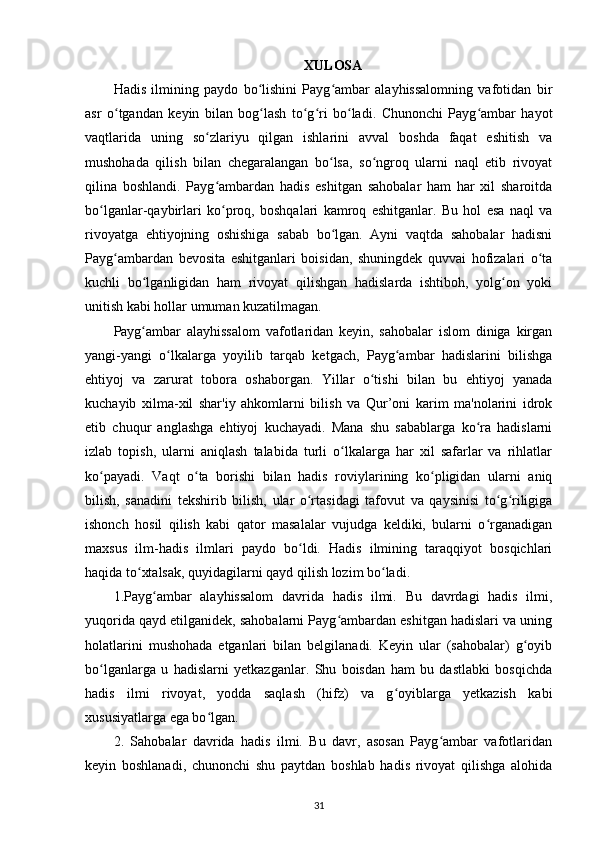 XULOSA
Hadis   ilmining   paydo   bo lishini   Payg ambar   alayhissalomning   vafotidan   birʻ ʻ
asr   o tgandan   keyin   bilan   bog lash   to g ri   bo ladi.   Chunonchi   Payg ambar   hayot	
ʻ ʻ ʻ ʻ ʻ ʻ
vaqtlarida   uning   so zlariyu   qilgan   ishlarini   avval   boshda   faqat   eshitish   va	
ʻ
mushohada   qilish   bilan   chegaralangan   bo lsa,   so ngroq   ularni   naql   etib   rivoyat	
ʻ ʻ
qilina   boshlandi.   Payg ambardan   hadis   eshitgan   sahobalar   ham   har   xil   sharoitda	
ʻ
bo lganlar-qaybirlari   ko proq,   boshqalari   kamroq   eshitganlar.   Bu   hol   esa   naql   va	
ʻ ʻ
rivoyatga   ehtiyojning   oshishiga   sabab   bo lgan.   Ayni   vaqtda   sahobalar   hadisni	
ʻ
Payg ambardan   bevosita   eshitganlari   boisidan,   shuningdek   quvvai   hofizalari   o ta	
ʻ ʻ
kuchli   bo lganligidan   ham   rivoyat   qilishgan   hadislarda   ishtiboh,   yolg on   yoki	
ʻ ʻ
unitish kabi hollar umuman kuzatilmagan.
Payg ambar   alayhissalom   vafotlaridan   keyin,   sahobalar   islom   diniga   kirgan
ʻ
yangi-yangi   o lkalarga   yoyilib   tarqab   ketgach,   Payg ambar   hadislarini   bilishga	
ʻ ʻ
ehtiyoj   va   zarurat   tobora   oshaborgan.   Yillar   o tishi   bilan   bu   ehtiyoj   yanada	
ʻ
kuchayib   xilma-xil   shar'iy   ahkomlarni   bilish   va   Qur’oni   karim   ma'nolarini   idrok
etib   chuqur   anglashga   ehtiyoj   kuchayadi.   Mana   shu   sabablarga   ko ra   hadislarni	
ʻ
izlab   topish,   ularni   aniqlash   talabida   turli   o lkalarga   har   xil   safarlar   va   rihlatlar	
ʻ
ko payadi.   Vaqt   o ta   borishi   bilan   hadis   roviylarining   ko pligidan   ularni   aniq	
ʻ ʻ ʻ
bilish,   sanadini   tekshirib   bilish,   ular   o rtasidagi   tafovut   va   qaysinisi   to g riligiga	
ʻ ʻ ʻ
ishonch   hosil   qilish   kabi   qator   masalalar   vujudga   keldiki,   bularni   o rganadigan	
ʻ
maxsus   ilm-hadis   ilmlari   paydo   bo ldi.   Hadis   ilmining   taraqqiyot   bosqichlari	
ʻ
haqida to xtalsak, quyidagilarni qayd qilish lozim bo ladi.	
ʻ ʻ
1.Payg ambar   alayhissalom   davrida   hadis   ilmi.   Bu   davrdagi   hadis   ilmi,	
ʻ
yuqorida qayd etilganidek, sahobalarni Payg ambardan eshitgan hadislari va uning	
ʻ
holatlarini   mushohada   etganlari   bilan   belgilanadi.   Keyin   ular   (sahobalar)   g oyib	
ʻ
bo lganlarga   u   hadislarni   yetkazganlar.   Shu   boisdan   ham   bu   dastlabki   bosqichda	
ʻ
hadis   ilmi   rivoyat,   yodda   saqlash   (hifz)   va   g oyiblarga   yetkazish   kabi	
ʻ
xususiyatlarga ega bo lgan.	
ʻ
2.   Sahobalar   davrida   hadis   ilmi.   Bu   davr,   asosan   Payg ambar   vafotlaridan	
ʻ
keyin   boshlanadi,   chunonchi   shu   paytdan   boshlab   hadis   rivoyat   qilishga   alohida
31 