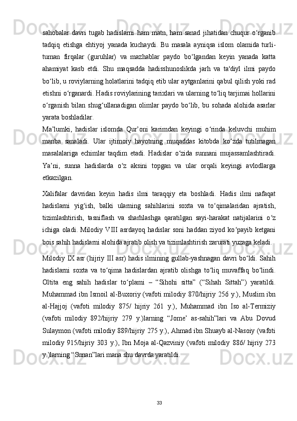 sahobalar   davri   tugab   hadislarni   ham   matn,   ham   sanad   jihatidan   chuqur   o rganibʻ
tadqiq   etishga   ehtiyoj   yanada   kuchaydi.   Bu   masala   ayniqsa   islom   olamida   turli-
tuman   firqalar   (guruhlar)   va   mazhablar   paydo   bo lgandan   keyin   yanada   katta	
ʻ
ahamiyat   kasb   etdi.   Shu   maqsadda   hadisshunoslikda   jarh   va   ta'diyl   ilmi   paydo
bo lib, u roviylarning holatlarini tadqiq etib ular aytganlarini qabul qilish yoki rad	
ʻ
etishni o rganardi. Hadis roviylarining tarixlari va ularning to liq tarjimai hollarini	
ʻ ʻ
o rganish   bilan   shug ullanadigan   olimlar   paydo   bo lib,   bu   sohada   alohida   asarlar	
ʻ ʻ ʻ
yarata boshladilar.
Ma’lumki,   hadislar   islomda   Qur’oni   karimdan   keyingi   o rinda   keluvchi   muhim	
ʻ
manba   sanaladi.   Ular   ijtimoiy   hayotning   muqaddas   kitobda   ko zda   tutilmagan	
ʻ
masalalariga   echimlar   taqdim   etadi.   Hadislar   o zida   sunnani   mujassamlashtiradi.	
ʻ
Ya’ni,   sunna   hadislarda   o z   aksini   topgan   va   ular   orqali   keyingi   avlodlarga	
ʻ
etkazilgan.
Xalifalar   davridan   keyin   hadis   ilmi   taraqqiy   eta   boshladi.   Hadis   ilmi   nafaqat
hadislarni   yig ish,   balki   ularning   sahihlarini   soxta   va   to qimalaridan   ajratish,	
ʻ ʻ
tizimlashtirish,   tasniflash   va   sharhlashga   qaratilgan   sayi-harakat   natijalarini   o z	
ʻ
ichiga   oladi.   Milodiy   VIII   asrdayoq   hadislar   soni   haddan   ziyod   ko payib   ketgani	
ʻ
bois sahih hadislarni alohida ajratib olish va tizimlashtirish zarurati yuzaga keladi.
Milodiy IX asr (hijriy III asr) hadis ilmining gullab-yashnagan davri bo ldi. Sahih	
ʻ
hadislarni   soxta   va   to qima   hadislardan   ajratib   olishga   to liq   muvaffaq   bo lindi.	
ʻ ʻ ʻ
Oltita   eng   sahih   hadislar   to plami   –   “Sihohi   sitta”   (“Sihah   Sittah”)   yaratildi.	
ʻ
Muhammad ibn Ismoil  al-Buxoriy (vafoti milodiy 870/hijriy 256 y.), Muslim  ibn
al-Hajjoj   (vafoti   milodiy   875/   hijriy   261   y.),   Muhammad   ibn   Iso   al-Termiziy
(vafoti   milodiy   892/hijriy   279   y.)larning   “Jome’   as-sahih”lari   va   Abu   Dovud
Sulaymon (vafoti milodiy 889/hijriy 275 y.), Ahmad ibn Shuayb al-Nasoiy (vafoti
milodiy   915/hijriy   303   y.),   Ibn   Moja   al-Qazviniy   (vafoti   milodiy   886/   hijriy   273
y.)larning “Sunan”lari mana shu davrda yaratildi.
33 