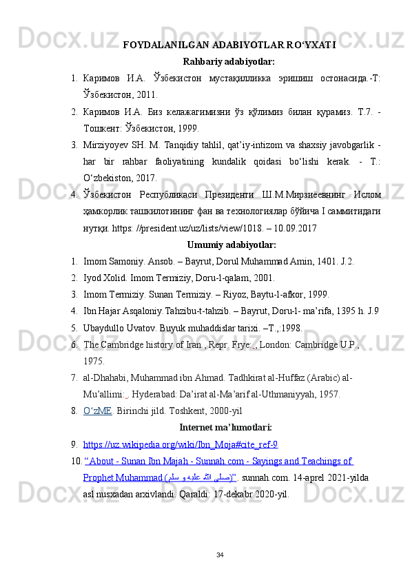 FOYDALANILGAN ADABIYOTLAR R О ‘ YXATI
Rahbariy adabiyotlar:
1. Каримов   И . А .   Ўзбекистон   мустақилликка   эришиш   остонасида .- Т :
Ўзбекистон , 2011.
2. Каримов   И . А .   Биз   келажагимизни   ўз   қўлимиз   билан   қурамиз .   Т .7.   -
Тошкент :  Ўзбекистон , 1999.
3. Mirziyoyev SH. M. Tanqidiy tahlil, qat’iy-intizom va shaxsiy javobgarlik -
har   bir   rahbar   faoliyatining   kundalik   qoidasi   b о ‘lishi   kerak.   -   T.:
О ‘zbekiston, 2017.
4. Ўзбекистон   Республикаси   Президенти   Ш . М . Мирзиёевнинг   Ислом
ҳамкорлик   ташкилотининг   фан   ва   технологиялар   бўйича  I  саммитидаги
нутқи . https: //president.uz/uz/lists/view/1018. – 10.09.2017
Umumiy adabiyotlar:
1. Imom Samoniy. Ansob. – Bayrut, Dorul Muhammad Amin, 1401. J.2.
2. Iyod Xolid. Imom Termiziy, Doru-l-qalam, 2001.
3. Imom Termiziy. Sunan Termiziy. – Riyoz, Baytu-l-afkor, 1999.
4. Ibn Hajar Asqaloniy.Tahzibu-t-tahzib. – Bayrut, Doru-l- ma’rifa, 1395 h. J.9
5. Ubaydullo Uvatov. Buyuk muhaddislar tarixi. –T.,:1998.
6. The Cambridge history of Iran. , Repr. Frye:   , London: Cambridge U.P., 
1975.
7. al-Dhahabi, Muhammad ibn Ahmad . Tadhkirat al-Huffaz  (Arabic) al-
Mu’allimi:   . Hyderabad: Da’irat al-Ma’arif al-Uthmaniyyah, 1957.
8. O zMEʻ    .  Birinchi jild. Toshkent, 2000-yil
Internet ma’lumotlari:
9. https://uz.wikipedia.org/wiki/Ibn_Moja#cite_ref-9     
10.   “About - Sunan Ibn Majah - Sunnah.com - Sayings and Teachings of 
Prophet Muhammad (    ىلص      للها      هيلع      و     ملس    )   ”   . sunnah.com. 14-aprel 2021-yilda 
asl nusxadan arxivlandi. Qaraldi: 17-dekabr 2020-yil.
34 