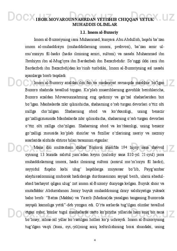 I BOB.  MOVAROUNNAHRDAN YETISHIB CHIQQAN YETUK
MUHADDIS OLIMLAR
1.1. Imom al-Buxoriy
Imom al-Buxoriyning ismi Muhammad, kunyasi Abu Abdulloh, laqabi ba’zan
imom   al-muhaddisiyn   (muhaddislarning   imomi,   peshvosi),   ba’zan   amir   ul-
mu’miniyn   fil-hadis   (hadis   ilmining   amiri,   sultoni)   va   nasabi   Muhammad   ibn
Ibrohiym   ibn   al-Mug iyra   ibn   Bardazbah   ibn   Bazazbehdir.   So nggi   ikki   ismi   ibnʻ ʻ
Bardazbeh   ibn   Bazazbeh)dan   ko rinib   turibdiki,   Imom   al-Buxoriyning   asl   nasabi	
ʻ
ajamlarga borib taqaladi. 
Imom   al-Buxoriy   azaldan   ilm   fan   va   madaniyat   ravnaqida   mashhur   bo lgan	
ʻ
Buxoro   shahrida   tavallud   topgan.   Ko plab   muarrihlarning   guvohlik   berishlaricha,	
ʻ
Buxoro   azaldan   Movarounnahrning   eng   qadimiy   va   go zal   shaharlaridan   biri	
ʻ
bo lgan.  	
ʻ Manbalarda zikr qilinishicha, shaharning o rab turgan devorlari o ttiz olti	ʻ ʻ
millga   cho zilgan.   Shaharning   obod   va   ko rkamligi,   uning   benazir	
ʻ ʻ
go zalligixususida Manbalarda zikr qilinishicha, shaharning o rab turgan devorlari	
ʻ ʻ
o ttiz   olti   millga   cho zilgan.   Shaharning   obod   va   ko rkamligi,   uning   benazir
ʻ ʻ ʻ
go zalligi   xususida   ko plab   shoirlar   va   fozillar   o zlarining   nasriy   va   nazmiy
ʻ ʻ ʻ
asarlarida alohida ehtiros bilan tarannum etganlar.
Mana   shu   muhtasham   shahar   Buxoroi   sharifda   194   hijriy   sana   shavvol
oyining   13   kunida   salotul   jum’adan   keyin   (milodiy   sana   810-yil   21-iyul)   jami
muhaddislarning   imomi,   hadis   ilmining   sultoni   (amirul   mo m’iniyn   fil   hadis),	
ʻ
sayyidul   fuqaho   kabi   ulug   laqablarga   muyassar   bo lib,   Payg ambar	
ʻ ʻ ʻ
alayhissalomning   muborak   hadislariga   durdonasimon   sayqal   berib,   ularni   abadul-
abad barhayot qilgan ulug  zot imom al-Buxoriy dunyoga kelgan. Buyuk shoir va	
ʻ
mutafakkir   Abdurrahmon   Jomiy   buyuk   muhaddisning   ilmiy   salohiyatiga   yuksak
baho  berib:   “Batxa   (Makka)   va   Yasrib   (Madina)da  yasalgan   tanganing  Buxoroda
sayqali   kamoliga   yetdi”-deb   yozgan   edi.   O rta   asrlarda   tug ilgan   olimlar   tavallud	
ʻ ʻ
etgan   oylar,   kunlar   tugul   manbalarda   xatto  ko pincha   yillarida   ham   aniq   bir   sana	
ʻ
bo lmay, xilma-xil yillar ko rsatilgan hollari ko p uchraydi. Imom al-Buxoriyning	
ʻ ʻ ʻ
tug ilgan   vaqti   (kuni,   oyi,-yili)ning   aniq   keltirilishining   boisi   shundaki,   uning
ʻ
4