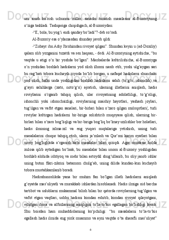 uni   sinab   ko rish   uchunmi   xullas,   sanadni   tuzatish   masalasini   al-Buxoriyningʻ
o ziga tashladi. Tashqariga chiqishgach, al-Buxoriydan:	
ʻ
-“E, bola, bu yog i endi qanday bo ladi”?-deb so radi.	
ʻ ʻ ʻ
Al-Buxoriy esa o ylamasdan shunday javob qildi:  
ʻ
-“Zubayr ibn Adiy Ibrohimdan rivoyat qilgan”. Shundan keyin u (ad-Doxiliy)
qalam olib yozganini tuzatdi va sen haqsan, - dedi. Al-Buxoriyning aytishicha, “bu
vaqtda   u   atigi   o n   bir   yoshda   bo lgan”.   Manbalarda   keltirilishicha,   al-Buxoriyga	
ʻ ʻ
o n yoshidan  boshlab  hadislarni  yod olish ilhomi  nasib etib, yoshi  ulg aygan  sari	
ʻ ʻ
bu rag bati  tobora kuchayib  ziyoda  bo lib  borgan,  u nafaqat   hadislarni   shunchaki	
ʻ ʻ
yod   olish,   balki   unda   yoshligidan   boshlab   hadislarni   sahih   (to g ri,   ishonchli)   va	
ʻ ʻ
g ayri   sahihlarga   (xato,   noto g ri)   ajratish,   ularning   illatlarini   aniqlash,   hadis	
ʻ ʻ ʻ
roviylarini   o rganib   tahqiq   qilish,   ular   rivoyatining   adolatliligi,   to g riligi,	
ʻ ʻ ʻ
ishonchli   yoki   ishonchsizligi,   roviylarning   maishiy   hayotlari,   yashash   joylari,
tug ilgan va vafot etgan sanalari, bir-birlari bilan o zaro qilgan muloqotlari(, turli	
ʻ ʻ
roviylar   keltirgan   hadislarni   bir-biriga   solishtirib   muqoyasa   qilish,   ularning   bir-
birlari bilan o zaro bog liqligi va bir-biriga bog liq bo lmay uzilishlar bor holatlari,	
ʻ ʻ ʻ ʻ
hadis   ilmining   xilma-xil   va   eng   yuqori   nuqtalariga   yetishish,   uning   turli
masalalarini   chuqur   tahqiq   etish,   ularni   ja’mlash   va   Qur’oni   karim   oyatlari   bilan
uzviy   bog liqlikda   o rganish   kabi   masalalar   bilan   qiziqdi.   Agar   muxtasar   holda	
ʻ ʻ
xulosa   qilib   aytadigan   bo lsak,   bu   masalalar   bilan   imom   al-Buxoriy   yoshligidan	
ʻ
boshlab alohida ishtiyoq va mehr bilan astoydil shug ullanib, bu oliy janob ishlar	
ʻ
uning   butun   fikri-zikrini   batamom   chulg ab,   uning   dilida   kundan-kun   kuchayib	
ʻ
tobora mustahkamlanib boradi.
Hadisshunoslikda   yana   bir   muhim   fan   bo lgan   illatli   hadislarni   aniqlash	
ʻ
g oyatda mas’uliyatli va murakkab ishlardan hisoblanadi. Hadis ilmiga oid barcha	
ʻ
tartibot va uslublarni mukammal bilish bilan bir qatorda roviylarning tug ilgan va	
ʻ
vafot   etgan   vaqtlari,   ushbu   hadisni   kimdan   eshitib,   kimdan   rivoyat   qilayotgani,
eshitgan   ibora   va   alfozlarining   aniqligini   to la-to kis   egallagan   bo lishligi   kerak.	
ʻ ʻ ʻ
Shu   boisdan   ham   muhaddislarning   ko pchiligi:   “bu   masalalarni   to la-to kis	
ʻ ʻ ʻ
egallash hadis ilmida eng yirik muammo va ayni vaqtda o ta sharafli mas’uliyat”	
ʻ
6 