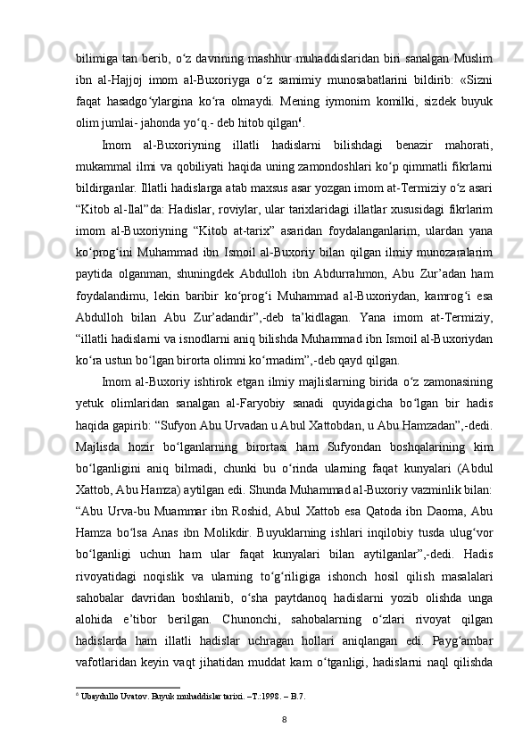 bilimiga   tan   berib,   o z   davrining   mashhur   muhaddislaridan   biri   sanalgan   Muslimʻ
ibn   al-Hajjoj   imom   al-Buxoriyga   o z   samimiy   munosabatlarini   bildirib:   «Sizni	
ʻ
faqat   hasadgo ylargina   ko ra   olmaydi.   Mening   iymonim   komilki,   sizdek   buyuk	
ʻ ʻ
olim jumlai- jahonda yo q.- deb hitob qilgan	
ʻ 6
.
Imom   al-Buxoriyning   illatli   hadislarni   bilishdagi   benazir   mahorati,
mukammal ilmi va qobiliyati haqida uning zamondoshlari ko p qimmatli fikrlarni	
ʻ
bildirganlar. Illatli hadislarga atab maxsus asar yozgan imom at-Termiziy o z asari	
ʻ
“Kitob al-Ilal”da: Hadislar, roviylar, ular tarixlaridagi illatlar xususidagi  fikrlarim
imom   al-Buxoriyning   “Kitob   at-tarix”   asaridan   foydalanganlarim,   ulardan   yana
ko prog ini   Muhammad   ibn   Ismoil   al-Buxoriy   bilan   qilgan   ilmiy   munozaralarim	
ʻ ʻ
paytida   olganman,   shuningdek   Abdulloh   ibn   Abdurrahmon,   Abu   Zur’adan   ham
foydalandimu,   lekin   baribir   ko prog i   Muhammad   al-Buxoriydan,   kamrog i   esa	
ʻ ʻ ʻ
Abdulloh   bilan   Abu   Zur’adandir”,-deb   ta’kidlagan.   Yana   imom   at-Termiziy,
“illatli hadislarni va isnodlarni aniq bilishda Muhammad ibn Ismoil al-Buxoriydan
ko ra ustun bo lgan birorta olimni ko rmadim”,-deb qayd qilgan.	
ʻ ʻ ʻ
Imom   al-Buxoriy   ishtirok  etgan   ilmiy  majlislarning  birida   o z   zamonasining	
ʻ
yetuk   olimlaridan   sanalgan   al-Faryobiy   sanadi   quyidagicha   bo lgan   bir   hadis
ʻ
haqida gapirib: “Sufyon Abu Urvadan u Abul Xattobdan, u Abu Hamzadan”,-dedi.
Majlisda   hozir   bo lganlarning   birortasi   ham   Sufyondan   boshqalarining   kim	
ʻ
bo lganligini   aniq   bilmadi,   chunki   bu   o rinda   ularning   faqat   kunyalari   (Abdul	
ʻ ʻ
Xattob, Abu Hamza) aytilgan edi. Shunda Muhammad al-Buxoriy vazminlik bilan:
“Abu   Urva-bu   Muammar   ibn   Roshid,   Abul   Xattob   esa   Qatoda   ibn   Daoma,   Abu
Hamza   bo lsa   Anas   ibn   Molikdir.   Buyuklarning   ishlari   inqilobiy   tusda   ulug vor	
ʻ ʻ
bo lganligi   uchun   ham   ular   faqat   kunyalari   bilan   aytilganlar”,-dedi.   Hadis	
ʻ
rivoyatidagi   noqislik   va   ularning   to g riligiga   ishonch   hosil   qilish   masalalari	
ʻ ʻ
sahobalar   davridan   boshlanib,   o sha   paytdanoq   hadislarni   yozib   olishda   unga	
ʻ
alohida   e’tibor   berilgan.   Chunonchi,   sahobalarning   o zlari   rivoyat   qilgan	
ʻ
hadislarda   ham   illatli   hadislar   uchragan   hollari   aniqlangan   edi.   Payg ambar	
ʻ
vafotlaridan   keyin   vaqt   jihatidan   muddat   kam   o tganligi,   hadislarni   naql   qilishda	
ʻ
6
 Ubaydullo Uvatov. Buyuk muhaddislar tarixi. –T.:1998. – B.7.
8