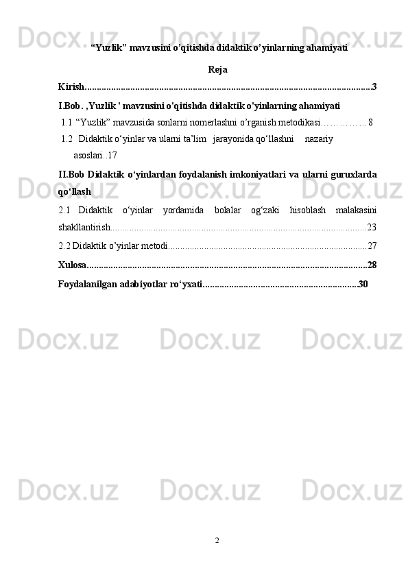 2 “ Yuzlik ”  mavzusini o’qitishda didaktik o’yinlarning ahamiyati
Reja
Kirish........................................................................................................................3
I.Bob. ,Yuzlik ' mavzusini o'qitishda didaktik o'yinlarning ahamiyati
1.1   “Yuzlik” mavzusida sonlarni nomerlashni o’rganish metodikasi……………8
1.2   Didaktik o‘yinlar va ularni ta’lim   jarayonida qo‘llashni nazariy
asoslari..17
II.Bob Didaktik   o‘yinlardan   foydalanish   imkoniyatlari   va   ularni   guruxlarda
qo‘llash
2.1   Didaktik   o‘yinlar   yordamida   bolalar   og‘zaki   hisoblash   malakasini
shakllantirish...........................................................................................................23
2.2 Didaktik o’yinlar mеtodi...................................................................................27
Xulosa.....................................................................................................................28
Foydalanilgan   adabiyotlar   ro‘yxati........................ . ........................................30 