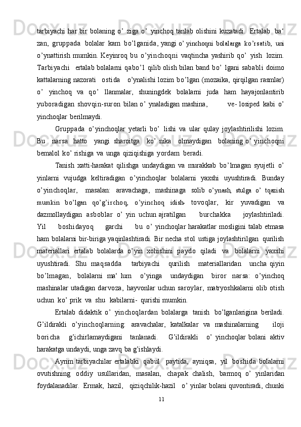 11tarbiyachi   har   bir   bolaning   o’   ziga   o’   yinchoq   tanlab   olishini   kuzatadi.   Ertalab   ba‘
zan,   gruppada    bolalar   kam   bo’lganida,  yangi  o’	 yinchoqni	 bolalarga  	ko’rsatib,	 uni
o’ ynattirish   mumkin.   Keyinroq   bu   o’yinchoqni   vaqtincha   yashirib   qo’   yish   lozim.
Tarbiyachi     ertalab   bolalarni   q a b o ’ l   qilib   olish bilan band   bo’   lgani   sababli   doimo
kattalarning   nazorati   ostida     o’ynalishi  lozim   bo’ lgan   (mozaika,   qirqilgan   rasmlar)
o’   yinchoq   va   qo’   llanmalar,   shuningdek   bolalarni   juda   ham   hayajonlantirib
yuboradigan   shovqin-suron   bilan   o’   ynaladigan   mashina,                  ve-   losiped   kabi   o’
yinchoqlar   berilmaydi.
Gruppada   o’ yinchoqlar   yetarli   bo’   lishi   va   ular   qulay   joylashtirilishi   lozim.
Bu      narsa     hatto     yangi   sharoitga      ko’   nika     olmaydigan     bolaning   o’   yinchoqni
bemalol   ko’   rishiga   va   unga   qiziqishiga   yordam   beradi.
Tanish   xatti-harakat   qilishga   undaydigan   va   murakkab   bo’ lmagan   syujetli   o’
yinlarni   vujudga   keltiradigan   o’ yinchoqlar   bolalarni   yaxshi   uyushtiradi.   Bunday
o’yinchoqlar,     masalan:   aravachaga,   mashinaga   solib  	
o’	ynash,   stulga  	o’  	tqazish	
mumkin	 	bo ’	lgan  	qo’g’i rchoq,	 	o’yinchoq	 	idish-	 
tovoqlar,   kir   yuvadigan   va
dazmollaydigan   asboblar   o’   yin   uchun   ajratilgan           burchakka         joylashtiriladi.
Yil          boshidayoq         garchi          b u   o’   yinchoqlar   harakatlar   mosligini   talab   etmasa
ham   bolalarni   bir-biriga   yaqinlashtiradi.   Bir   necha   st ol   ustiga   joylashtirilgan   qurilish
materiallari   ertalab   bolalarda   o’ yin   xohishini   paydo   qiladi   va   bolalarni   yaxshi
uyushtiradi.   Shu   maqsadda       tarbiyachi       qurilish       materiallaridan       uncha   qiyin
bo’lmagan,     bolalarni   ma‘   lum       o’ yinga       undaydigan       biror     narsa:     o’ yinchoq
mashinalar   utadigan   darvoza,   hayvonlar   uchun   saroylar,   matryoshkalarni   olib   otish
uchun   ko’  prik   va   shu    kabilarni-   qurishi   mumkin.
Ertalab   didaktik   o’   yinchoqlardan   bolalarga   tanish   bo’lganlarigina   beriladi.
G’ildirakli   o’yinchoqlarning:   aravachalar,   katalkalar   va   mashinalarning       iloji
boricha       g’ichirlamaydigani       tanlanadi.         G’ildirakli       o’   yinchoqlar   bolani   aktiv
harakatga   undaydi,   unga   zavq   ba g’ishlaydi.
Ayrim   tarbiyachilar   ertalabki   qabul     paytida,   ayniqsa,   yil   boshida   bolalarni
ovutishning   oddiy   usullaridan,   masalan,   chapak   chalish,   barmoq   o’   yinlaridan
foydalanadilar.   Ermak,   hazil,     qiziqchilik-hazil     o’   yinlar   bolani   quvontiradi,   chunki 