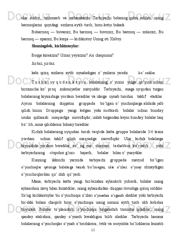 12ular   oddiy,   tushunarli   va   serharakatdir.   Tarbiyachi   bolaning   qolini   ushlab,   uning
barmoqlarini   quyidagi   sozlarni   aytib   turib,   birin-ketin   bukadi:
Bubarmoq   —   buvamiz,   Bu   barmoq   —   buvimiz,   Bu   barmoq   —   xolamiz,   Bu
barmoq — opamiz,   Bu kenja — kichkintoy   Uning   oti   Xoltoy.
Shuningdek,   kichkintoylar:
Boqqa kirasizmi?   Uzum yeysizmi?   Ari   chaqsinmi?
Jiz-biz,   jiz-biz.
kabi   qiziq   suzlarni   aytib   uynaladigan   o’   yinlarni   yaxshiko’	 radilar.
T   u   s   h   k   i   u y   q   u   d   a   n   k   e   y   i   n   bolalarning   o’   yinini   yulga   qo’ yi sh   uchun
birmuncha   ko’   proq     imkoniyatlar   mavjuddir.   Tarbiyachi,   enaga   uyqudan   turgan
bolalarning   kiyinishiga   yordam   beradilar   va   ularga   uynab   turishni      taklif      etadilar.
Ayrim       bolalarning       diqqatini       gruppada       bo’lgan   o’   yinchoqlarga   alohida   jalb
qilish   lozim.   Gruppaga     yangi   kelgan   yoki   sustkash     bolalar   uchun   bunday
usulni   qullanish    maqsadga     muvofiqdir;   uxlab   turgandan   keyin   bunday   bolalar   lanj
bo’   lib,   nima   qilishlarini   bilmay   turadilar.
Kichik   bolalarning   uyqudan   turish   vaqtida   katta   gruppa   bolalarida   3-4   tasini
yordam     uchun   taklif   qilish   maqsadga   muvofiqdir.   Ular   kichik   bolalarga
kiyinishda   yordam   beradilar,   so ’   ng   esa     shaxsan     tashabbus   ko’rsatib         yoki
tarbiyachining     «topshiri g’ini»     bajarib,     bolalar    bilan   o’   ynaydilar.
Kunning         ikkinchi       yarmida         tarbiyachi       gruppada       mavjud         bo’lgan	
o’	yinchoqlar	 qatoriga	 bolalarga	 tanish	 bo ’	lmagan,	 ular	 o’	zlari
 	o’	ynay	  olmaydigan
o’ yinchoqlardan   qo’   shib   qo’yadi.
Mana,   tarbiyachi   katta   yangi   biz-bizakni   aylantirib   yubordi,   bolalar   uning
aylanishini   zavq   bilan   kuzatdilar,   uning   aylanishidan   chiqqan   tovushga   quloq   soldilar.
So’ng   kichkintoylar   bu   o’yinchoqni   o’zlari  	
o’ynashni	 o’rganib	  oladilar   yoki   tarbiyachi
bir-ikki   bolani   chaqirib   biror   o’yinchoqni   uning   nomini   aytib   turib   olib   kelishni
buyuradi.   Bolalar   to’planishib,   o’yinchoqni   birgalashib   tomosha   qiladilar,   uning
qanday   atalishini,   qanday   o’ynash   kerakligini   bilib   oladilar.   Tarbiyachi   hamma
bolalarning   o’yinchoqlar   o’ynab   o’tirishlarini,   tetik  va   osoyishta   bo’lishlarini   kuzatib 