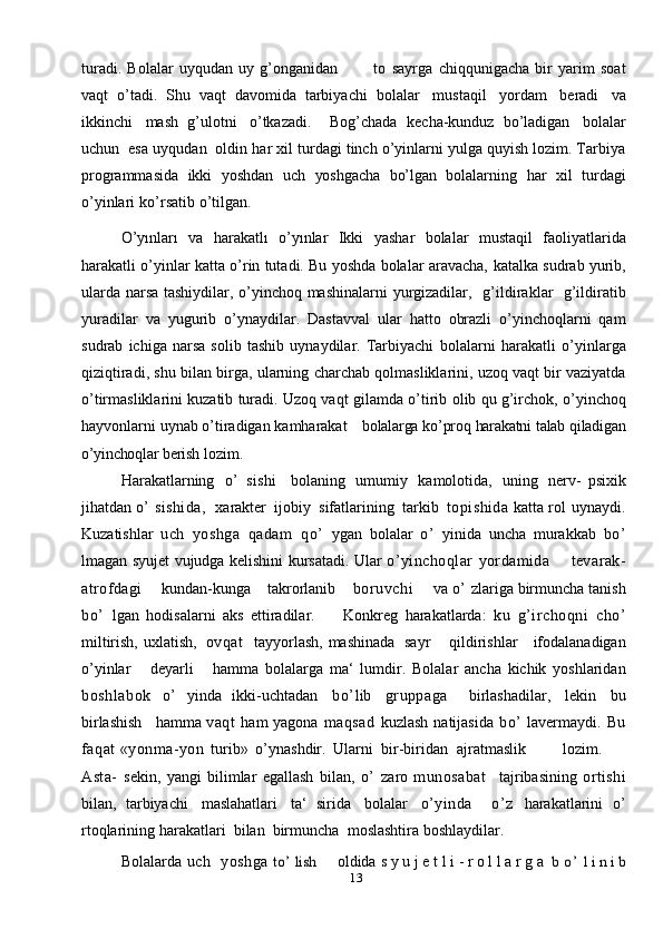 13turadi.   Bolalar   uyqudan   uy   g’onganidan             to   sayrga   chiqqunigacha   bir   yarim   soat
vaqt   o’tadi.   Shu   vaqt   davomida   tarbiyachi   bolalar   mustaqil   yordam   beradi   va
ikkinchi   mash   g’ulotni   o’tkazadi.     Bog’chada   kecha-kunduz   bo’ladigan   bolalar
uchun  esa   uyqudan  oldin   har   xil turdagi tinch o’yinlarni yulga quyish lozim. Tarbiya
programmasida   ikki   yoshdan   uch   yoshgacha   bo’lgan   bolalarning   har   xil   turdagi
o’yinlari   ko’rsatib   o’tilgan.
O’yınları   va   harakatlı   o’yınlar   Ikki   yashar   bolalar   mustaqil   faoliyatlarida
harakatli o’yinlar katta o’rin tutadi. Bu yoshda bolalar aravacha,   katalka  sudrab yurib,
ularda narsa tashiydilar, o’yinchoq mashinalarni yurgizadilar,     g’ildiraklar     g’ildiratib
yuradilar   va   yugurib   o’ynaydilar.   Dastavval   ular   hatto   obrazli   o’yinchoqlarni   qam
sudrab   ichiga   narsa   solib   tashib   uynaydilar.   Tarbiyachi   bolalarni   harakatli   o’yinlarga
qiziqtiradi,   shu   bilan   birga,   ularning   charchab   qolmasliklarini, uzoq vaqt bir vaziyatda
o’tirmasliklarini kuzatib turadi. Uzoq vaqt   gilamda   o’tirib   olib   qu g’irchok,   o’yinchoq
hayvonlarni   uynab   o’tiradigan   kamharakat bolalarga ko’proq harakatni talab qiladigan
o’yinchoqlar  berish   lozim.
Harakatlarning   o’   sishi     bolaning   umumiy   kamolotida,   uning   nerv-   psixik
jihatdan   o’   sishida,   xarakter   ijobiy   sifatlarining   tarkib   topishida  katta   rol   uynaydi.
Kuzatishlar   uch   yoshga   qadam   qo’   ygan   bolalar   o’   yinida   uncha   murakkab   bo’
lmagan   syujet   vujudga   kelishini kursatadi.   Ular   o’yinchoqlar   yordamida         tevarak-
atrofdagi       kundan-kunga    takrorlanib      boruvchi         va   o’   zlariga   birmuncha   tanish
bo’   lgan   hodisalarni   aks   ettiradilar.         Konkreg   harakatlarda:   ku   g’irchoqni   cho’
miltirish,   uxlatish,   ovqat   tayyorlash,   mashinada   sayr       qildirishlar      ifodalanadigan
o’yinlar       deyarli       hamma   bolalarga   ma‘   lumdir.   Bolalar   ancha   kichik   yoshlaridan
boshlabok   o’   yinda   ikki-uchtadan   bo’ lib   gruppaga     birlashadilar,   lekin   bu
birlashish   hamma   vaqt   ham   yagona   maqsad   kuzlash   natijasida   bo’   lavermaydi.   Bu
faqat  «yonma-yon   turib»   o’ynashdir.   Ularni   bir-biridan   ajratmaslik lozim.
Asta-   sekin,   yangi   bilimlar   egallash   bilan,   o’   zaro   munosabat     tajribasining   ortishi
bilan,   tarbiyachi   maslahatlari   ta‘   sirida   bolalar   o’yinda     o’ z   harakatlarini   o’
rtoqlarining   harakatlari   bilan   birmuncha   moslashtira   boshlaydilar.
Bolalarda uch  yoshga to’	 lish oldida s   y   u   j   e   t   l   i   -   r   o l   l   a   r   g   a   	b o ’	 l i n i b 