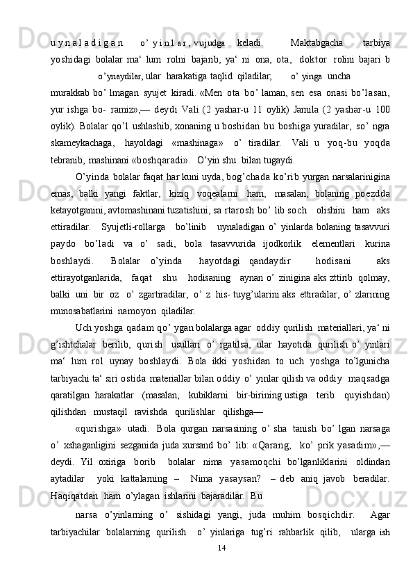 14u   y   n   a   l   a   d   i   g   a   n  o ’	 y i n l a r , v u	judga keladi. Maktabgacha   tarbiya
yoshidagi   bolalar   ma‘   lum   rolni   bajarib,   ya‘   ni   ona,   ota,   dokt or   rolini   bajari   b	
o’	ynaydilar, 
ular harakatiga taqlid qiladilar;	o’	 yinga uncha
murakkab   bo’   lmagan   syujet   kiradi.   «Men   ota   bo’   laman,   sen   esa   onasi   bo’lasan,
yur   ishga   bo-   ramiz»,—   deydi   Vali   (2   yashar-u   11   oylik)   Jamila   (2   yashar-u   100
oylik).   Bolalar   qo’ l   ushlashib,   xonaning   u   boshidan   bu   boshiga   yuradilar,   so ’   ngra
skameykachaga,   hayoldagi   «mashinaga»   o’   tiradilar.   Vali   u   yoq-bu   yoqda
tebranib,   mashinani   «boshqaradi».   O’yin   shu   bilan   tugaydi.
O’yinda   bolalar   faqat   har   kuni   uyda,   bog’ chada   ko’rib   yurgan   narsalarinigina
emas,   balki   yangi   faktlar,   kiziq   voqealarni   ham,   masalan,   bolaning   poezdda
ketayotganini, avtomashinani tuzatishini,   sa  rtarosh  bo’   lib   s o c h       olishini   ham   aks
ettiradilar.       Syujetli-rollarga       bo’linib       uynaladigan   o’   yinlarda   bolaning   tasavvuri
paydo   bo’ ladi   va   o’   sadi,   bola   tasavvurida   ijodkorlik   elementlari   kurina
boshlaydi.     Bolalar   o’yinda     hayotdagi   qandaydir       hodisani       aks
ettirayotganlarida,      faqat       shu       hodisaning     aynan   o’   zinigina   aks   zttirib   qolmay,
balki   uni   bir   oz     o’   zgartiradilar,   o’   z   his-   tuyg’ularini   aks   ettiradilar,   o’   zlarining
munosabatlarini   namoyon   qiladilar.
Uch  yoshga  qadam  qo’   ygan   bolalarga   agar   oddiy  qurilish   materiallari,   ya‘ ni
g’ishtchalar   berilib,   qurish     usullari   o’   rgatilsa,   ular   hayotida   qurilish   o’   yinlari
ma‘   lum   rol   uynay   boshlaydi.   Bola   ikki   yoshidan   to   uch   yoshga   to’lgunicha
tarbiyachi ta‘ siri  ostida   materiallar   bilan   oddiy   o’   yinlar   qilish   va   oddiy   maqsadga
qaratilgan   harakatlar      (masalan,      kubiklarni   bir-birining   ustiga      terib      quyishdan)
qilishdan     mustaqil   ravishda     qurilishlar     qilishga—
«qurishga»    utadi.   Bola   qurgan   narsasining   o’   sha   tanish   bo’   lgan   narsaga
o’   xshaganligini   sezganida   juda   xursand   bo’   lib:   «Qarang,     ko’   prik   yasadim»,—
deydi.   Yil   oxiriga   borib     bolalar   nima   yasamoqchi   bo’lganliklarini   oldindan
aytadilar       yoki   kattalarning   –       Nima   yasaysan?     –   deb   aniq   javob   beradilar.
Haqiqatdan   ham   o’ylagan   ishlarini   bajaradilar.   Bu
narsa   o’yinlarning   o’   sishidagi   yangi,   juda   muhim   bosqichdir.     Agar
tarbiyachilar   bolalarning   qurilish       o’   yinlariga   tug’ri   rahbarlik   qilib,       ularga  	
ish