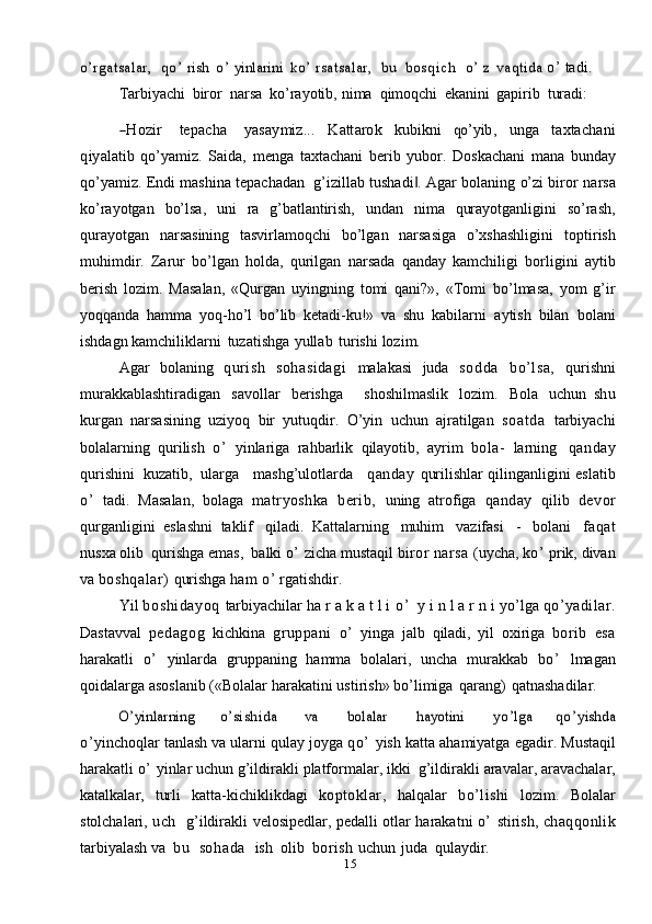 15o’rgatsalar, 	qo ’ 	rish  	o’ 	yinlarini  	ko’ rsatsalar,  	bu  	bo s q i ch  	o’ 	z  	vaqtida	  o’   tadi.
Tarbiyachi   biror   narsa   ko’rayotib,   nima   qimoqchi   ekanini   gapirib   turadi:	
―H	ozir
     	tepacha      	yasaym	iz...    	K	attarok    	ku	bikn	i    	qo’	yib,    	ung	a    	taxtachani	
qiyalatib  
qo’yamiz.   Saida,   menga   taxtachani   berib   yubor.   Doskachani   mana   bunday
qo’yamiz. Endi mashina tepachadan  g’izillab tushadi . Agar bolaning o’zi biror	
‖   narsa
ko’rayotgan   bo’lsa,   uni   ra   g’batlantirish,   undan   nima   qurayotganligini   so’rash,
qurayotgan   narsasining   tasvirlamoqchi   bo’lgan   narsasiga   o’xshashligini   toptirish
muhimdir.   Zarur   bo’lgan   holda,   qurilgan   narsada   qanday   kamchiligi   borligini   aytib
berish   lozim.   Masalan,   «Qurgan   uyingning   tomi   qani?»,   «Tomi   bo’lmasa,   yom   g’ir
yoqqanda   hamma   yoq-ho’l   bo’lib   ketadi-ku!»   va   shu   kabilarni   aytish   bilan   bolani
ishdagn   kamchiliklarni   tuzatishga   yullab   turishi   lozim.
Agar   bolaning   qurish   sohasidagi   malakasi   juda   sodda   bo’lsa,   qurishni
murakkablashtiradigan   savollar   berishga       shoshilmaslik   lozim.   Bola   uchun   shu
kurgan   narsasining   uziyoq   bir   yutuqdir.   O’yin   uchun   ajratilgan   soat da   tarbiyachi
bolalarning   qurilish   o’   yinlariga   rahbarlik   qilayotib,   ayrim   bola-   larning   qanday
qurishini   kuzatib,   ularga      mashg’ulotlarda      qanday   qurilishlar   qilinganligini   eslatib
o’   tadi.   Masalan,   bolaga   matryoshka   berib,   uning   atrofiga   qanday   qilib   devor
qurganligini   eslashni   taklif   qiladi.   Kattalarning   muhim   vazifasi   -   bolani   faqat
nusxa olib   qurishga emas,   balki   o’  zicha mustaqil  biror narsa  (uycha,  ko’  prik, divan
va   boshqalar)  qurishga   ham   o’   rgatishdir.
Yil   boshidayoq   tarbiyachilar   ha r a k a t l i   o ’   y i n l a r n i   yo’lga   qo’yadilar.
Dastavval   pedagog   kichkina   gruppani   o’   yinga   jalb   qiladi,   yil   oxiriga   borib   esa
harakatli   o’   yinlarda   gruppaning   hamma   bolalari,   uncha   murakkab   bo’   lmagan
qoidalarga   asoslanib   («Bolalar   harakatini   ustirish»   bo’limiga   qarang)   qatnashadilar.	
O’yinlarning
   	o’sishida    	va    	bolalar    	hayotini    	yo’	lga    	qo ’	yishda
o’ yinchoqlar tanlash va ularni   qulay joyga  qo’   yish katta   ahamiyatga   egadir.   Mustaqil
harakatli   o’  yinlar   uchun   g’ildirakli   platformalar,   ikki    g’ildirakli   aravalar,   aravachalar,
katalkalar,   turli   katta-kichiklikdagi   koptoklar,   halqalar   bo’lishi   lozim.   Bolalar
stolchalari,   uch     g’ildirakli   velosipedlar,   pedalli   otlar   harakatni   o’   stirish,   chaqqonlik
tarbiyalash   va   bu   sohada    ish   olib   borish   uchun   juda   qulaydir. 