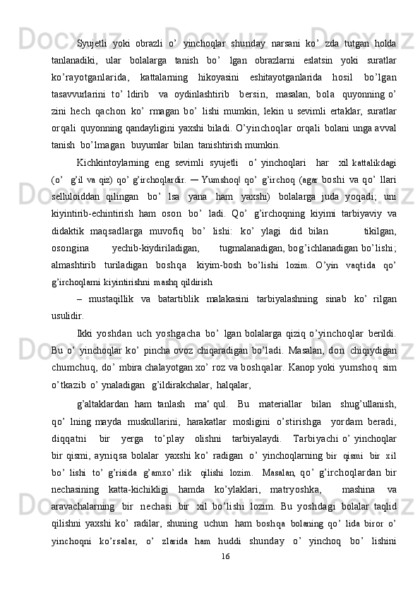 16Syujetli   yoki   obrazli   o’   yinchoqlar   shunday   narsani   ko’   zda   tutgan   holda
tanlanadiki,   ular   bolalarga   tanish   bo’   lgan   obrazlarni   eslatsin   yoki   suratlar
ko’rayotganlarida,   kattalarning   hikoyasini   eshitayotganlarida   hosil   bo’lgan
tasavvurlarini   to’   ldirib     va   oydinlashtirib      bersin,     masalan,   bola     quyonning   o’
zini   hech   qachon   ko’   rmagan   bo’   lishi   mumkin,   lekin   u   sevimli   ertaklar,   suratlar
orqali   quyonning   qandayligini   yaxshi   biladi.   O’yinchoqlar   orqali   bolani   unga   avval
tanish   bo’lmagan    buyumlar   bilan   tanishtirish   mumkin.
Kichkintoylarning   eng   sevimli   syujetli      o’   yinchoqlari      har      xil  kattalikdagi	
(o’  	  g’il  va	 qiz)	 qo’ g’irchoqlardir.	 ―  	Yumshoq  	‖qo ’  	g’	irchoq	 (agar	 
boshi   va   qo’   llari
selluloiddan   qilingan   bo’   lsa   yana   ham   yaxshi)   bolalarga   juda   yoqadi;   uni
kiyintirib-echintirish   ham   o s o n   bo’   ladi.   Qo’   g’irchoqning   kiyimi   tarbiyaviy   va
didaktik   maqsadlarga   muvofiq   bo’   lishi:   ko’   ylagi   did   bilan             tikilgan,
osongina               yechib-kiydiriladigan,         tugmalanadigan,   bog’ ichlanadigan   bo’lishi;
almashtirib   turiladigan   b o s h q a   kiyim-bosh  	
bo’lishi	 	lozim.	 O’yin	 	vaqtida	 	qo ’	
g’irchoqlarni	 kiyintirishni	 mashq	 qildirish
–   mustaqillik   va   batartiblik   malakasini   tarbiyalashning   sinab   ko’   rilgan
usulidir.
Ikki   yoshdan   uch   yoshgacha   bo’   lgan   bolalarga   qiziq   o’yinchoqlar   berildi.
Bu   o’   yinchoqlar   ko’   pincha   ovoz   chiqaradigan   bo’ladi.   Masalan,   d o n   chiqiydigan
chumchuq,  do’   mbira   chalayotgan   xo’   roz   va   boshqalar.   Kanop   yoki   yumshoq   sim
o’tkazib   o’   ynaladigan    g’ildirakchalar,   halqalar,
g’altaklardan   ham   tanlash     ma‘ qul.      Bu     materiallar     bilan     shug’ullanish,
qo’   lning   mayda   muskullarini,   harakatlar   mosligini   o’stirishga     yordam   beradi,
diqqatni         bir    yerga     to’play       olishni    tarbiyalaydi.     Tarbiyachi   o’   yinchoqlar
bir   qismi,   ayniqsa   bolalar   yaxshi   ko’   radigan   o’   yinchoqlarning  	
bir  	qismi  	bir  	xil	
bo’  	lishi
 	to’  	g’risida  	g’amxo’   rlik  	qilishi  	lozim.  	Masalan,	  qo’   g’ irchoqlardan   bir
nechasining   katta-kichikligi   hamda   ko’ylaklari,   matryoshka,     mashina   va
aravachalarning   bir   nechasi   bir   xil   bo’lishi   lozim.   Bu   yoshdagi   bolalar   taqlid
qilishni   yaxshi   ko’   radilar,   shuning   uchun   ham  	
b o s h q a	 bolaning	 qo ’  	lida	 biror	 o’	
yinchoqni	  ko’rsalar,	  o’  	zlarida	 	ham	 	huddi	 
shunday   o’   yinchoq   bo’   lishini
