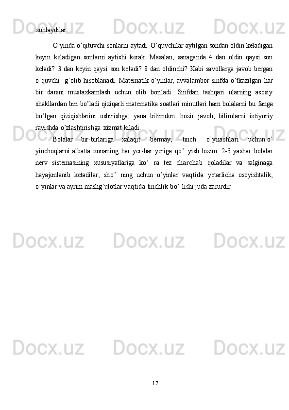 17xohlaydilar.
O’yinda o’qituvchi sonlarni aytadi. O’quvchilar aytilgan sondan oldin keladigan
keyin   keladigan   sonlarni   aytishi   kerak.   Masalan,   sanaganda   4   dan   oldin   qaysi   son
keladi?   3   dan   keyin   qaysi   son   keladi?   8   dan   oldinchi?   Kabi   savollarga   javob   bergan
o’quvchi     g’olib   hisoblanadi.   Matematik   o’yinlar,   avvalambor   sinfda   o’tkazilgan   har
bir   darsni   mustaxkamlash   uchun   olib   boriladi.   Sinfdan   tashqari   ularning   asosiy
shakllardan biri bo’ladi qiziqarli matematika soatlari minutlari ham bolalarni bu   fanga
bo’lgan   qiziqishlarini   oshirishga,   yana   bilimdon,   hozir   javob,   bilimlarni   ixtiyoriy
ravishda   o’zlashtirishga   xizmat   kiladi.
Bolalar       bir-birlariga       xalaqit     bermay,     tinch       o’ynashlari         uchun   o’
yinchoqlarni   albatta   xonaning   har   yer-har   yeriga   qo’   yish   lozim.   2-3   yashar   bolalar
nerv   sistemasining   xususiyatlariga   ko’   ra   tez   charchab   qoladilar   va   salginaga
hayajonlanib   ketadilar,   sho’   ning   uchun   o’yinlar   vaqtida   yetarlicha   osoyishtalik,
o’yinlar   va   ayrim   mashg’ulotlar   vaqtida  tinchlik   bo’   lishi juda   zarurdir.   