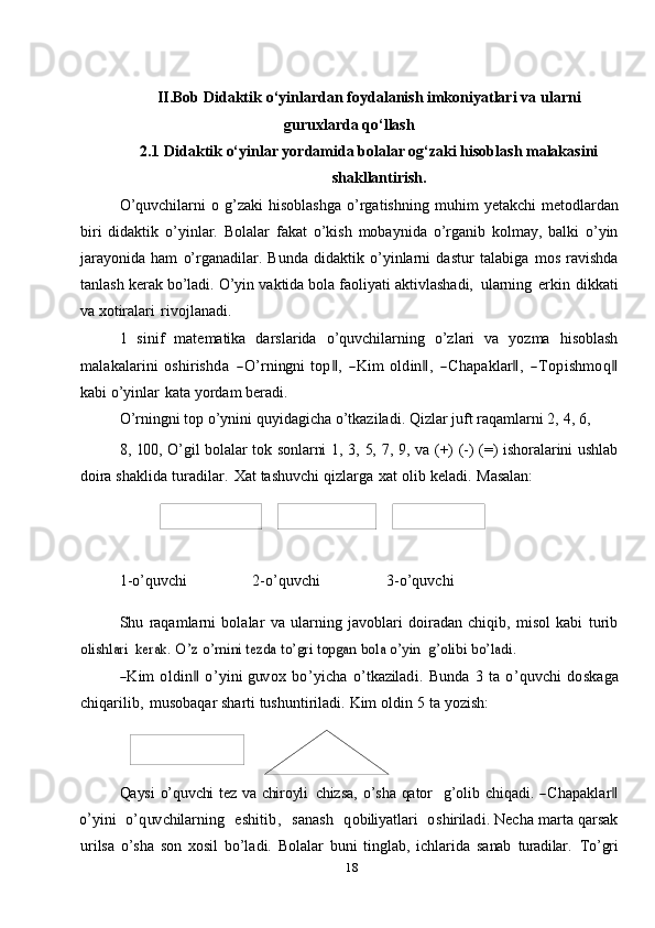 18II.Bob Didaktik   o‘yinlardan   foydalanish   imkoniyatlari   va   ularni
guruxlarda qo‘llash
2.1  Didaktik o‘yinlar yordamida bolalar og‘zaki hisoblash malakasini
shakllantirish.
O’quvchilarni   o g’zaki   hisoblashga   o’rgatishning   muhim   yetakchi   metodlardan
biri   didaktik   o’yinlar.   Bolalar   fakat   o’kish   mobaynida   o’rganib   kolmay,   balki   o’yin
jarayonida   ham   o’rganadilar.   Bunda   didaktik   o’yinlarni   dastur   talabiga   mos   ravishda
tanlash   kerak   bo’ladi.   O’yin   vaktida   bola   faoliyati   aktivlashadi,   ularning   erkin   dikkati
va   xotiralari   rivojlanadi.
1   sinif   matematika   darslarida   o’quvchilarning   o’zlari   va   yozma   hisoblashm	alakalarini
 oshirishda    	―O’	rningn	i  top‖,    	―K	im  	oldin‖,    	―Chapaklar‖,    	―Top	ishm	oq‖
kabi o’yinlar   kata   yordam   beradi.
O’rningni   top   o’ynini   quyidagicha   o’tkaziladi.   Qizlar   juft   raqamlarni   2,   4,   6,
8, 100, O’gil bolalar tok   sonlarni 1, 3, 5, 7, 9, va (+) (-) (=) ishoralarini ushlab
doira  shaklida   turadilar.   Xat   tashuvchi   qizlarga   xat   olib   keladi.   Masalan:
1-o’quvchi 2-o’quvchi 3-o’quvchi
Shu   raqamlarni   bolalar   va   ularning   javoblari   doiradan   chiqib,   misol   kabi   turib	
olishlari	 kerak.	 O’z	 o’rnini	 tezda	 to’gri	 topgan	 bola	 o’yin	  g’olibi	 bo’ladi.	
―K	im
 	oldin‖  	o’	yini  guv	ox  	bo’	yicha  	o’	tkaz	iladi.  Bun	da  	3  	ta  	o’q	uv	chi  do	skaga
chiqarilib,   musobaqar   sharti   tushuntiriladi.   Kim   oldin   5   ta   yozish:
Qaysi   o’quvchi   tez va chiroyli   chizsa,   o’sha qator     g’olib   chiqadi.  	
―Chapaklar‖	
o’	yini
   	o’	quv	chilarning    	eshitib,    	sanash    	qob	iliyatlari    	oshiriladi.  Necha marta qarsak
urilsa   o’sha   son   xosil   bo’ladi.   Bolalar   buni   tinglab,   ichlarida   sanab   turadilar.   To’gri 