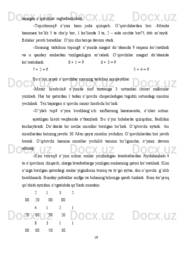 19sanagan   o’quvchilar   ragbatlantiriladi.―Top	ishm	oq‖
     	o’	yini      	ham      	juda      	qiziqarli.      	O’	quv	chilardan      	biri      	―M	enda
hammasi   bo’lib   5   ta   cho’p   bor,   1   ko’limda   3   ta,   2   –   sida   nechta   bor? ,   deb   so’raydi.	
‖
Bolalar   javob   beradilar.   O’yin   shu   tariqa   davom   etadi.	
―So	nn	ing
   	tarkibini  top	ing‖    	o’	yinida  	m	agn	it  do’	skasida  	9  	raqam	i  ko’	rsatiladi
va   u   qanday   sonlardan   tuzilganligini   so’raladi.   O’quvchilar   magnit   do’skasida
ko’rsatishadi. 8   +   1   =   9 6   +   3   =   9
7   +   2   =   9 5   +   4 =   9
Bu   o’yin   orqali   o’quvchilar   sonining   tarkibini   aniqlaydilar.	
―M	oxir
    	hisob	chi‖     	o’	yinida     	sinf     	taxtasiga     	3     	ustun	dan     	ibo	rat     	m	illi	onlar
yoziladi.   Har   bir   qatordan   1   tadan   o’quvchi   chiqariladigan   tegishli   ustundagi   misolni
yechiladi.   Tez   bajargan   o’quvchi   moxir   hisobchi   bo’ladi.	
―O’	ylab
    	top‖     	o’	yini     	bo	shlang‘ich     	sinflarning    	hamm	asida,     	o’	zlari    	uchu	n
ajratilgan   hisob   vaqtlarida   o’tkaziladi.   Bu   o’yin   bolalarda   qiziqishni,   faollikni
kuchaytiradi.   Do’skada   bir   necha   misollar   berilgan   bo’ladi.   O’qituvchi   aytadi:   -bu
misollardan birining javobi 30. Men qaysi misolni yechdim. O’quvchilardan biri   javob
beradi.   O’qituvchi   hamma   misollar   yechilib   tamom   bo’lguncha,   o’yinni   davom
ettiradi.	
―K	im
   	tez	roq‖    	o’	yini  uchu	n    	sonlar    	yoziladigan    	kv	adratlardan    	foydalaniladi  4
ta o’quvchini chiqarib, ularga kvadratlarga yozilgan sonlarning qatori ko’rsatiladi.   Kim
o’ziga   berilgan   qatordagi   sonlar   yigindisini   tezroq   va   to’gri   aytsa,   shu   o’quvchi  g’olib
hisoblanadi. Bunday jadvallar sinfga va bolaning bilimiga qarab   tuziladi.   Buni   ko’proq
qo‘shish  ayrishni   o’rgatishda qo’llash   mumkin:
2
00 1
20 3
00 2
80
4
20 1
80 2
50 1
20
8
00 3
00 1
50 1
30. 