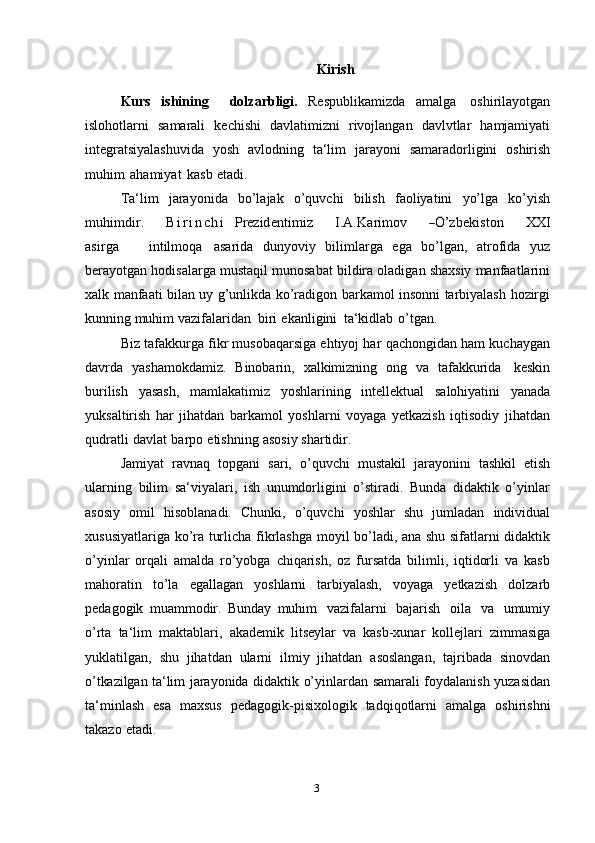 3 Kirish
Kurs   ishining     dolzarbligi.   Respublikamizda   amalga   oshirilayotgan
islohotlarni   samarali   kechishi   davlatimizni   rivojlangan   davlvtlar   hamjamiyati
integratsiyalashuvida   yosh   avlodning   ta‘lim   jarayoni   samaradorligini   oshirish
muhim   ahamiyat   kasb   etadi.
Ta‘lim   jarayonida   bo’lajak   o’quvchi   bilish   faoliyatini   yo’lga   ko’yishm	uh	im	dir.
      B i r i n c h i  	Prez	identim	iz      	I.A	.K	arim	ov      	―O’	zbekiston      	XX	I	
asirga
     	intilm	oqa  asarida   dunyoviy   bilimlarga   ega   bo’lgan,   atrofida   yuz
berayotgan   hodisalarga   mustaqil   munosabat   bildira   oladigan   shaxsiy   manfaatlarini
xalk   manfaati bilan   uy g’unlikda   ko’radigon   barkamol   insonni   tarbiyalash   hozirgi
kunning   muhim   vazifalaridan   biri   ekanligini   ta‘kidlab   o’tgan.
Biz tafakkurga fikr musobaqarsiga ehtiyoj har qachongidan ham kuchaygan
davrda   yashamokdamiz.   Binobarin,   xalkimizning   ong   va   tafakkurida   keskin
burilish   yasash,   mamlakatimiz   yoshlarining   intellektual   salohiyatini   yanada
yuksaltirish   har   jihatdan   barkamol   yoshlarni   voyaga   yetkazish   iqtisodiy   jihatdan
qudratli   davlat   barpo   etishning   asosiy   shartidir.
Jamiyat   ravnaq   topgani   sari,   o’quvchi   mustakil   jarayonini   tashkil   etish
ularning   bilim   sa‘viyalari,   ish   unumdorligini   o’stiradi.   Bunda   didaktik   o’yinlar
asosiy   omil   hisoblanadi.   Chunki,   o’quvchi   yoshlar   shu   jumladan   individual
xususiyatlariga ko’ra turlicha fikrlashga   moyil bo’ladi, ana shu sifatlarni didaktik
o’yinlar   orqali   amalda   ro’yobga   chiqarish,   oz   fursatda   bilimli,   iqtidorli   va   kasb
mahoratin   to’la   egallagan   yoshlarni   tarbiyalash,   voyaga   yetkazish   dolzarb
pedagogik   muammodir.   Bunday   muhim   vazifalarni   bajarish   oila   va   umumiy
o’rta   ta‘lim   maktablari,   akademik   litseylar   va   kasb-xunar   kollejlari   zimmasiga
yuklatilgan,   shu   jihatdan   ularni   ilmiy   jihatdan   asoslangan,   tajribada   sinovdan
o’tkazilgan ta‘lim   jarayonida didaktik o’yinlardan samarali foydalanish yuzasidan
ta‘minlash   esa   maxsus   pedagogik-pisixologik   tadqiqotlarni   amalga   oshirishni
takazo   etadi. 