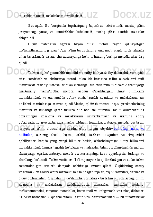26mustahkamlanadi, malakalar takomillashadi.
3-bosqich:   Bu   bosqichda   topshiriqning   bajarilishi   t е kshiriladi,   mashq   qilish
jarayonidagi   yutuq   va   kamchiliklar   baholanadi,   mashq   qilish   asosida   xulosalar
chiqariladi.               
O'quv   materiaiini   og'zaki   bayon   qilish   metodi   bayon   qilinayot-gan
ma'lumotlarning   to'g'ridan   to'g'ri   ta'lim   beruvchining   jonli   nuqti   orqali   idrok   qilinishi
bilan   tavsiflanadi   va   ana   shu   xususiyatiga   ko'ra   ta'limning   boshqa   metodlaridan   farq
qiladi.
Ta'limning ko'rgazmalilik metodidan amaliy faoliyatda foy-dalanishda namoyish
etish,   tasvirlash   va   ekskursiya   metodi   bilan   ish   ko'rishda   ta'lim   oluvchilarni   turli
mavzularda tasviriy materiallar  bilan ishlashga  jalb etish muhim didaktik ahamiyatga
ega.Amaliy   mashg'ulotlar   metodi,   asosan   o'zlashtirilgan   iJmiy   bilim-larni
mustahkamlash   va   uni   amalda   qo'llay   olish,   tegishli   ko'nikma   va   malakalarga   ega
bo'lishni   ta'minlashga   xizmat   qiladi.Mashq   qildirish   metodi   o'quv   predmetlarining
mazmuni   va   tav-sifiga   qarab   turlicha   olib   borilishi   mumkin.   Ta'lim   oluvchilarning
o'zlashtirgan   ko'nikma   va   malakalarini   mustahkamlash   va   ularning   ijodiy
qobiJiyatlarini   rivojlantirishda   mashq   qildirish   lozim.Laboratoriya   metodi.   Bu   ta'lim
jarayonida   ta'lim   oluvchilarga   atrofni   o'rab   turgan   obyektiv   borliqdagi   narsa   va
hodisalar ,   ularning   shakli,   hajmi,   tarkibi,   tuzilishi,   o'zgarishi   va   rivojlanishi
qobiliyatlari   haqida   yangi-yangi   bilimlar   berish,   o'zlashtirayotgan   ilmiy   bilimlarni
mustahkamlash   hamda   tegishli   ko'nikma   va   malakalar   bilan   qurollan-tirishda   muhim
ahamiyatga   ega.Laboratoriya   metodi   o'z   xususiyatiga   ko'ra   quyidagicha   turlarga   va
shakllarga bo'linadi: Ta'lim vositalari. Ta'lim jarayonida qo'llaniladigan vositalar ta'lim
samaradorligini   sezilarli   darajada   oshirishga   xizmat   qiladi.   O'qitishning   asosiy
vositalari - bu asosiy o'quv mazmuniga ega bo'igan rejalar, o'quv dasturlari, darslik va
o'quv qoilanmalari. O'qitishning qo'shimcha vositalari - bu ta'lim oluvchilardagi bilim,
ko'nikma   va   raalakalarni   shakllantiruvchi   masalalar,   mashqlar   to'plami,
ma'lumotnomalai; tarqatma materiallar, ko'rsatmali va ko'rgazmali vositalar, disketlar,
EHM va boshqalar. O'qitishni takomillashtiruvchi dastur vositalari — bu mutaxassislar 