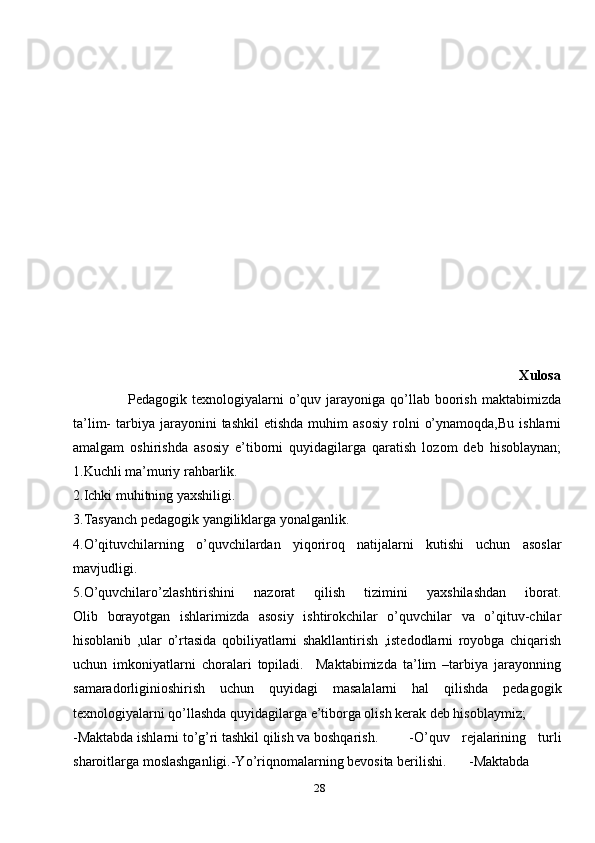 28                                                                                                                    Xulosa
                      Pedagogik  texnologiyalarni   o’quv  jarayoniga  qo’llab   boorish   maktabimizda
ta’lim-   tarbiya   jarayonini  tashkil   etishda  muhim  asosiy  rolni   o’ynamoqda,Bu   ishlarni
amalgam   oshirishda   asosiy   e’tiborni   quyidagilarga   qaratish   lozom   deb   hisoblaynan;
1.Kuchli ma’muriy rahbarlik.
2.Ichki muhitning yaxshiligi.
3.Tasyanch pedagogik yangiliklarga yonalganlik.
4.O’qituvchilarning   o’quvchilardan   yiqoriroq   natijalarni   kutishi   uchun   asoslar
mavjudligi.
5.O’quvchilaro’zlashtirishini   nazorat   qilish   tizimini   yaxshilashdan   iborat.
Olib   borayotgan   ishlarimizda   asosiy   ishtirokchilar   o’quvchilar   va   o’qituv-chilar
hisoblanib   ,ular   o’rtasida   qobiliyatlarni   shakllantirish   ,istedodlarni   royobga   chiqarish
uchun   imkoniyatlarni   choralari   topiladi.     Maktabimizda   ta’lim   –tarbiya   jarayonning
samaradorliginioshirish   uchun   quyidagi   masalalarni   hal   qilishda   pedagogik
texnologiyalarni qo’llashda quyidagilarga e’tiborga olish kerak deb hisoblaymiz;
-Maktabda ishlarni to’g’ri tashkil qilish va boshqarish.   -O’quv   rejalarining   turli
sharoitlarga moslashganligi.-Yo’riqnomalarning bevosita berilishi. -Maktabda 