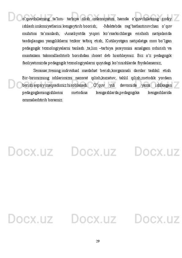 29o’quvchilarning   ta’lim-   tarbiya   olish   imkoniyatini   hamda   o’quvchilatning   ijodiy
ishlash imkoniyatlarini kengaytirib boorish;   -Maktabda   rag’batlantiruvchan   o’quv
muhitini   ta’minlash;   -Amaliyotda   yiqori   ko’rsarkichlarga   erishish   natijalarida
tasdiqlangan   yangiliklarni   tezkor   tatbiq   etish;   Kutilayotgan   natijalatga   mos   bo’lgan
pedagogik   texnologiyalarni   tanlash   ,ta;lim   –tarbiya   jarayonini   amalgam   oshirish   va
muntazam   takomillashtirib   borishdan   iborat   deb   hisoblaymiz.   Biz   o’z   pedagogik
faoliyatimizda pedagogik texnologiyalarni quyidagi ko’rinishlarda foydalanamiz;
Seminar,trening.individual   maslahat   berish,korgazmali   darslar   tashkil   etish.
Bir-birimizning   ishlarimizni   nazorat   qilish,kuzatuv,   tahlil   qilish,metodik   yordam
berish aspsiy maqsadimiz hisoblanadi.   O”quv   yili   davomida   yaxsi   ishlkagan
pedagoglarningishlarini   metodina   kengashlarda,pedagogika   kengashlarida
ommalashtirib boramiz.   