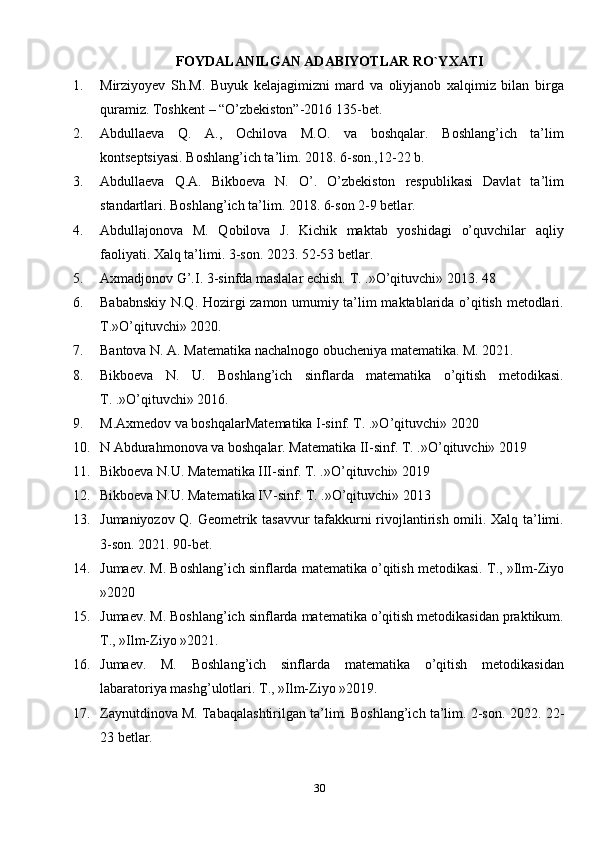 30FOYDALANILGAN ADABIYOTLAR RO`YXATI
1. Mirziyoyev   Sh.M.   Buyuk   kelajagimizni   mard   va   oliyjanob   xalqimiz   bilan   birga
quramiz. Toshkent – “O’zbekiston”-2016 135-bet.
2. Abdullaeva   Q.   A.,   Ochilova   M.O.   va   boshqalar.   Boshlang’ich   ta’lim
kontseptsiyasi. Boshlang’ich ta’lim. 2018. 6-son.,12-22 b. 
3. Abdullaeva   Q.A.   Bikboeva   N.   O’.   O’zbekiston   respublikasi   Davlat   ta’lim
standartlari. Boshlang’ich ta’lim. 2018. 6-son 2-9 betla r. 
4. Abdullajonova   M.   Qobilova   J.   Kichik   maktab   yoshidagi   o’quvchilar   aqliy
faoliyati. Xalq ta’limi. 3-son. 20 2 3. 52-53 betlar. 
5. Axmadjonov G’.I. 3-sinfda maslalar echish. T. .»O’qituvchi» 2013. 48 
6. Bababnskiy N.Q. Hozirgi zamon umumiy ta’lim maktablarida o’qitish metodlari.
T.»O’qituvchi» 2020. 
7. Bantova N. A. Matematika nachalnogo obucheniya matematika. M. 2021. 
8. Bikboeva   N.   U.   Boshlang’ich   sinflarda   matematika   o’qitish   metodikasi.
T. .»O’qituvchi» 2016. 
9. M.Axmedov va boshqalarMatematika I-sinf. T. .»O’qituvchi» 2020 
10. N Abdurahmonova va boshqalar. Matematika II-sinf.  T. .»O’qituvchi» 20 19  
11. Bikboeva N.U. Matematika III-sinf. T. .»O’qituvchi» 2019 
12. Bikboeva N.U. Matematika IV-sinf. T. .»O’qituvchi» 2013 
13. Jumaniyozov Q. Geometrik tasavvur  tafakkurni rivojlantirish omili. Xalq ta’limi.
3-son. 2021. 90-bet. 
14. Jumaev. M. Boshlang’ich sinflarda matematika o’qitish metodikasi.  T., »Ilm-Ziyo
»20 2 0 
15. Jumaev. M. Boshlang’ich sinflarda matematika o’qitish metodikasidan praktikum.
T., »Ilm-Ziyo »20 21 . 
16. Jumaev.   M.   Boshlang’ich   sinflarda   matematika   o’qitish   metodikasidan
labaratoriya mashg’ulotlari.  T., »Ilm-Ziyo »20 19 . 
17. Zaynutdinova M. Tabaqalashtirilgan ta’lim. Boshlang’ich ta’lim. 2-son.  20 2 2. 22-
23 betlar.  