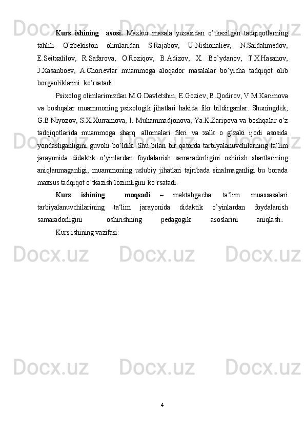 4Kurs   ishining     asosi.   Mazkur   masala   yuzasidan   o’tkazilgan   tadqiqotlarning
tahlili   O’zbekiston   olimlaridan   S.Rajabov,   U.Nishonaliev,   N.Saidahmedov,
E.Seitxalilov,   R.Safarova,   O.Roziqov,   B.Adizov,   X.   Bo’ydanov,   T.X.Hasanov,
J.Xasanboev,   A.Chorievlar   muammoga   aloqador   masalalar   bo’yicha   tadqiqot   olib
borganliklarini   ko’rsatadi.
Psixolog   olimlarimizdan   M.G.Davletshin,   E.Goziev,   B.Qodirov,   V.M.Karimova
va   boshqalar   muammoning   psixologik   jihatlari   hakida   fikr   bildirganlar.   Shuningdek,
G.B.Niyozov,   S.X.Xurramova,   I.   Muhammadjonova,   Ya.K.Zaripova va boshqalar o’z
tadqiqotlarida   muammoga   sharq   allomalari   fikri   va   xalk   o   g’zaki   ijodi   asosida
yondashganligini   guvohi   bo’ldik.   Shu   bilan   bir   qatorda   tarbiyalanuvchilarning   ta‘lim
jarayonida   didaktik   o’yinlardan   foydalanish   samaradorligini   oshirish   shartlarining
aniqlanmaganligi,   muammoning   uslubiy   jihatlari   tajribada   sinalmaganligi   bu   borada
maxsus tadqiqot o’tkazish lozimligini   ko’rsatadi.
Kurs   ishining     maqsadi   –   maktabgacha   ta‘lim   muassasalari
tarbiyalanuvchilarining   ta‘lim   jarayonida   didaktik   o’yinlardan   foydalanish
samaradorligini oshirishning pedagogik asoslarini aniqlash..
Kurs ishining vazifasi:  