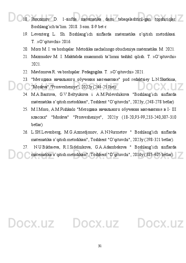 3118. Ibraximov   D.   1-sinfda   matematika   darsi   tabaqalashtiril-gan   topshiriqlar.
Boshlang’ich ta’lim. 2018. 3-son. 8-9 bet-r. 
19. Leventerg   L.   Sh.   Boshlang’ich   sinflarda   matematika   o’qitish   metodikasi.
T. .»O’qituvchi» 2016. 
20. Moro M. I. va boshqalar. Metodika nachalnogo obucheniya matematika. M. 2021. 
21. Maxmudov   M.   I.   Maktabda   muammoli   ta’limni   tashkil   qilish.   T.   »O’qituvchi»
2021. 
22. Mavlonova R. va boshqalar. Pedagogika.  T. .»O’qituvchi» 20 2 1. 
23. "Методика   начального   обучен”   математике"   pod   redaktsiey   L.N.Skatkina,
“Moskva" "Prosvesheniye", 2022y (244-25 lbet)
24. M.A.Bantova,   G.V.Beltyukova   i   A.M.Polevshikova   "Boshlang’ich   sinflarda
matematika o’qitish metodikasi", Toshkent "O’qituvchi", 2023y, (248-278 betlar)
25. M.I.Moro,  A.M.Pishkalo   "Методика  начального   обучен”   математике  в  I-  III
классах"   "Moskva"   "Prosvesheniye",   2021у   (18-20,93-99,233-240,307-310
betlar)
26. L.SH.Levenberg,   M.G.Axmedjonov,   A.N.Nurmetov   "   Boshlang’ich   sinflarda
matematika o’qitish metodikasi", Toshkent "O’qituvchi", 2023y (298-321 betlar).
27. N.U.Bikbaeva,   R.I.Sidelnikova,   G.A.Adambekova   "   Boshlang’ich   sinflarda
matematika o’qitish metodikasi", Toshkent "O’qituvchi", 2016y (385-405 betlar).
