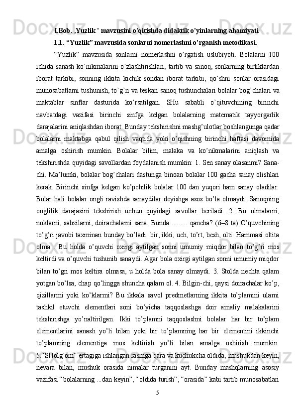 5I.Bob. ,Yuzlik ' mavzusini o'qitishda didaktik o'yinlarning ahamiyati
1.1. “Yuzlik” mavzusida sonlarni nomerlashni o’rganish metodikasi.  
“Yuzlik”   mavzusida   sonlarni   nomerlashni   o’rgatish   uslubiyoti.   Bolalarni   100
ichida sanash  ko’nikmalarini  o’zlashtirishlari, tartib va sanoq, sonlarning  birliklardan
iborat   tarkibi,   sonning   ikkita   kichik   sondan   iborat   tarkibi,   qo’shni   sonlar   orasidagi
munosabatlarni tushunish, to’g ’ ri va teskari sanoq tushunchalari bolalar bog ’ chalari va
maktablar   sinflar   dasturida   ko’rsatilgan.   SHu   sababli   o’qituvchining   birinchi
navbatdagi   vazifasi   birinchi   sinfga   kelgan   bolalarning   matematik   tayyorgarlik
darajalarini aniqlashdan iborat. Bunday tekshirishni mashg ’ ulotlar boshlangunga qadar
bolalarni   maktabga   qabul   qilish   vaqtida   yoki   o’qishning   birinchi   haftasi   davomida
amalga   oshirish   mumkin.   Bolalar   bilim,   malaka   va   ko’nikmalarini   aniqlash   va
tekshirishda quyidagi savollardan foydalanish mumkin: 1. Sen sanay olasanmi? Sana-
chi. Ma ’ lumki, bolalar bog ’ chalari dasturiga binoan bolalar 100 gacha sanay olishlari
kerak.   Birinchi   sinfga   kelgan   ko’pchilik   bolalar   100   dan   yuqori   ham   sanay   oladilar.
Bular   hali   bolalar   ongli   ravishda   sanaydilar   deyishga   asos   bo’la   olmaydi.   Sanoqning
onglilik   darajasini   tekshirish   uchun   quyidagi   savollar   beriladi.   2.   Bu   olmalarni,
noklarni,   sabzilarni,   doirachalarni   sana.   Bunda   .........   qancha?   (6–8   ta)   O’quvchining
to’g ’ ri javobi taxminan bunday bo’ladi: bir, ikki, uch, to’rt, besh, olti. Hammasi oltita
olma...   Bu   holda   o’quvchi   oxirgi   aytilgan   sonni   umumiy   miqdor   bilan   to’g ’ ri   mos
keltirdi va o’quvchi tushunib sanaydi. Agar bola oxirgi aytilgan sonni umumiy miqdor
bilan   to’gri   mos   keltira   olmasa,   u   holda   bola   sanay   olmaydi.   3.   Stolda   nechta   qalam
yotgan bo’lsa, chap qo’lingga shuncha qalam ol. 4. Bilgin-chi, qaysi doirachalar ko’p,
qizillarmi   yoki   ko’klarmi?   Bu   ikkala   savol   predmetlarning   ikkita   to’plamini   ularni
tashkil   etuvchi   elementlari   soni   bo’yicha   taqqoslashga   doir   amaliy   malakalarini
tekshirishga   yo’naltirilgan.   Ikki   to’plamni   taqqoslashni   bolalar   har   bir   to’plam
elementlarini   sanash   yo’li   bilan   yoki   bir   to’plamning   har   bir   elementini   ikkinchi
to’plamning   elementiga   mos   keltirish   yo’li   bilan   amalga   oshirish   mumkin.
5.“SHolg ’ om” ertagiga ishlangan rasmga qara va kuchukcha oldida, mushukdan keyin,
nevara   bilan,   mushuk   orasida   nimalar   turganini   ayt.   Bunday   mashqlarning   asosiy
vazifasi “bolalarning ...dan keyin”, “oldida turish”, “orasida” kabi tartib munosabatlari 