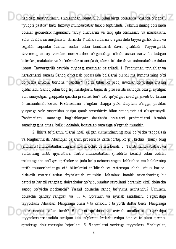 6haqidagi tasavvurlarini aniqlashdan iborat. SHu bilan birga bolalarda “chapda o’ngda”,
“yuqori pastda” kabi fazoviy munosabatlar tarkib toptiriladi. Tekshirishning borishida
bolalar   geometrik   figuralarni   taniy   olishlarini   va   farq   qila   olishlarini   va   masalalarni
echa olishlarini aniqlanadi. Birinchi Yuzlik sonlarini o’rganishda tayyorgarlik davri va
tegishli   raqamlar   hamda   sonlar   bilan   tanishtirish   davri   ajratiladi.   Tayyorgarlik
davrining   asosiy   vazifasi   nomerlashni   o’rganishga   o’tish   uchun   zarur   bo’ladigan
bilimlar, malakalar va ko’nikmalarni aniqlash, ularni to’ldirish va sistemalashtirishdan
iborat. Tayyorgarlik davrida quyidagi mashqlar bajariladi. 1. Predmetlar, tovushlar va
harakatlarni  sanash  Sanoq o’tkazish  prosessida  bolalarni  bir  xil  ma ’ lumotlarning o’zi
bo’yicha   imkoni   boricha   “qancha?”   so’zi   bilan   ko’proq   savollar   qo’yishga   mashq
qildiriladi. Sanoq bilan bog ’ liq mashqlarni bajarish prosessida sanoqda oxirgi aytilgan
son sanayotgan gruppada qancha predmet bor? deb qo’yilgan savolga javob bo’lishini
5   tushuntirish   kerak.   Predmetlarni   o’ngdan   chapga   yoki   chapdan   o’ngga,   pastdan
yuqoriga   yoki   yuqoridan   pastga   qarab   sanashimiz   bilan   sanoq   natijasi   o’zgarmaydi.
Predmetlarni   sanashga   bag ’ ishlangan   darslarda   bolalarni   predmetlarni   bittalab
sanashgagina emas, balki ikkitalab, beshtalab sanashga o’rgatish mumkin.
2.  Ikkita  to’plamni   ularni   hosil   qilgan   elementlarning  soni   bo’yicha   taqqoslash
va tenglashtirish. Mashqlar  bajarish prosessida katta (ortiq, ko’p), kichik, (kam), teng
(shuncha) munosabatlarning ma ’ nosini ochib berish kerak. 3. Tartib munosabatlari va
sonlarning   tartib   qiymatlari.   Tartib   munosabatlari   (...oldida   kelish)   bilan   bolalar
maktabgacha bo’lgan tajribalarida juda ko’p uchrashishgan. Maktabda esa bolalarning
tartib   munosabatlariga   oid   bilimlarini   to’ldirish   va   sistemaga   olish   uchun   har   xil
didaktik   materiallardan   foydalanish   mumkin.   Masalan:   katakli   taxtachaning   bir
qatoriga har xil rangdagi doirachalar qo’yib, bunday savollarni beramiz: qizil doiracha
sanoq   bo’yicha   nechanchi?   Yashil   doiracha   sanoq   bo’yicha   nechanchi?   Uchinchi
doiracha   qanday   rangda?   va   ....   4.   Qo’shish   va   ayirish   amallarini   o’rganishga
tayyorlash.  Masalan:  Nargizaga   onasi  4  ta  katakli,  5  ta  yo’lli   daftar  berdi.  Nargizaga
onasi   nechta   daftar   berdi?   Bolalarni   qo’shish   va   ayirish   amallarini   o’rganishga
tayyorlash   maqsadida   berilgan   ikki   to’plamni   birlashtirishga   doir   va   to’plam   qismini
ajratishga   doir   mashqlar   bajariladi.   5.   Raqamlarni   yozishga   tayyorlash.   Hoshiyalar, 