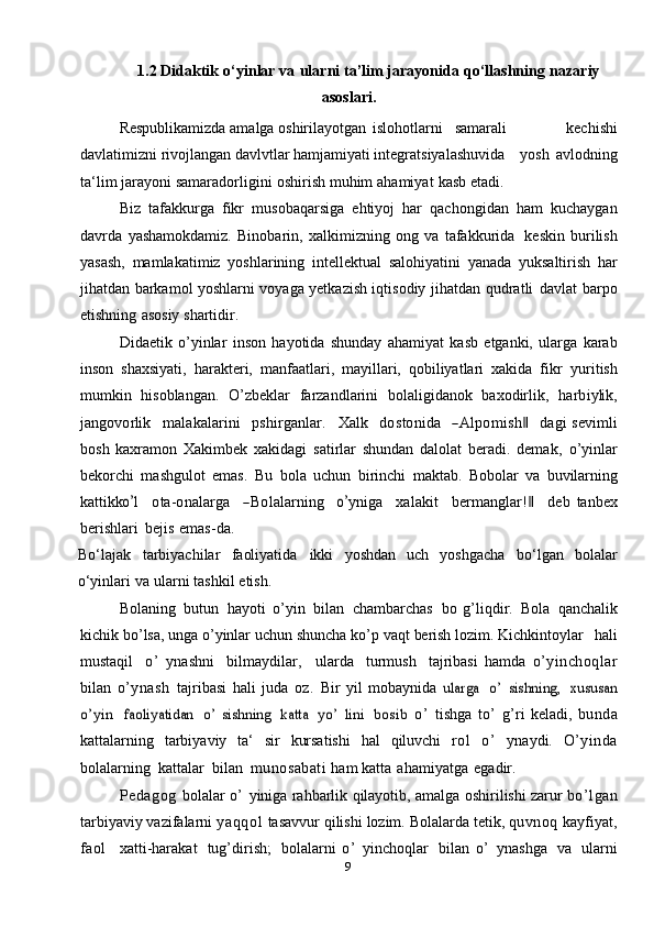 91.2 Didaktik   o‘yinlar   va   ularni   ta’lim   jarayonida   qo‘llashning   nazariy
asoslari.
Respublikamizda amalga oshirilayotgan islohotlarni samarali   kechishi
davlatimizni rivojlangan davlvtlar hamjamiyati integratsiyalashuvida yosh   avlodning
ta‘lim   jarayoni   samaradorligini   oshirish   muhim   ahamiyat   kasb   etadi.
Biz   tafakkurga   fikr   musobaqarsiga   ehtiyoj   har   qachongidan   ham   kuchaygan
davrda   yashamokdamiz.   Binobarin,   xalkimizning   ong   va   tafakkurida   keskin   burilish
yasash,   mamlakatimiz   yoshlarining   intellektual   salohiyatini   yanada   yuksaltirish   har
jihatdan barkamol yoshlarni voyaga yetkazish iqtisodiy jihatdan   qudratli   davlat   barpo
etishning   asosiy   shartidir.
Didaetik   o’yinlar   inson   hayotida   shunday   ahamiyat   kasb   etganki,   ularga   karab
inson   shaxsiyati,   harakteri,   manfaatlari,   mayillari,   qobiliyatlari   xakida   fikr   yuritish
mumkin   hisoblangan.   O’zbeklar   farzandlarini   bolaligidanok   baxodirlik,  harbiylik,	
jang	ovorlik
   	m	alakalarini    	pshirganlar.    	X	alk    	do	stonida    	―A	lpo	m	ish‖    	dagi   sevimli
bosh   kaxramon   Xakimbek   xakidagi   satirlar   shundan   dalolat   beradi.   demak,   o’yinlar
bekorchi   mashgulot   emas.   Bu   bola   uchun   birinchi   maktab.   Bobolar   va  	
buv	ilarning	
kattikk	o’	l
   	ota-onalarga    	―Bolalarning    	o’	yn	iga    	xalakit    	berm	ang	lar!‖    	deb   tanbex
berishlari   bejis   emas-da.
Bo‘lajak   tarbiyachilar   faoliyatida   ikki   yoshdan   uch   yoshgacha   bo‘lgan   bolalar
o‘yinlari   va   ularni   tashkil   etish.
Bolaning   butun   hayoti   o’yin   bilan   chambarchas   bo   g’liqdir.   Bola   qanchalik
kichik   bo’lsa,   unga   o’yinlar   uchun   shuncha   ko’p   vaqt   berish   lozim.  Kichkintoylar   hali
mustaqil   o’   ynashni   bilmaydilar,   ularda   turmush   tajribasi   hamda   o’yinchoqlar
bilan   o’ynash   tajribasi   hali   juda   oz.   Bir   yil   mobaynida  	
ularga  	o’  	sishning,  	xususan	
o’yin
 	faoliyatidan  	o’  	sishning  	katta  	yo’  	lini  	bosib	  o’   tishga   to’   g’ri   keladi,   bunda
kattalarning   tarbiyaviy   ta‘   sir   kursatishi   hal   qiluvchi   rol   o’   ynaydi.   O’yinda
bolalarning   kattalar   bilan   munosabati  ham   katta   ahamiyatga   egadir.
Pedagog   bolalar   o’   yiniga   rahbarlik   qilayotib,   amalga   oshirilishi zarur   bo’lgan
tarbiyaviy vazifalarni   yaqqol   tasavvur qilishi   lozim.   Bolalarda   tetik,   quvnoq   kayfiyat,
faol     xatti-harakat   tug’dirish;   bolalarni   o’   yinchoqlar   bilan   o’   ynashga   va   ularni 